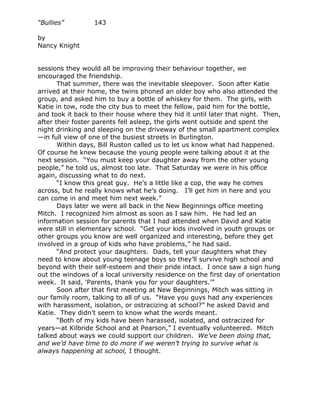 “Bullies”         143

by
Nancy Knight


sessions they would all be improving their behaviour together, we
encouraged the friendship.
       That summer, there was the inevitable sleepover. Soon after Katie
arrived at their home, the twins phoned an older boy who also attended the
group, and asked him to buy a bottle of whiskey for them. The girls, with
Katie in tow, rode the city bus to meet the fellow, paid him for the bottle,
and took it back to their house where they hid it until later that night. Then,
after their foster parents fell asleep, the girls went outside and spent the
night drinking and sleeping on the driveway of the small apartment complex
—in full view of one of the busiest streets in Burlington.
       Within days, Bill Ruston called us to let us know what had happened.
Of course he knew because the young people were talking about it at the
next session. “You must keep your daughter away from the other young
people,” he told us, almost too late. That Saturday we were in his office
again, discussing what to do next.
       “I know this great guy. He’s a little like a cop, the way he comes
across, but he really knows what he’s doing. I’ll get him in here and you
can come in and meet him next week.”
       Days later we were all back in the New Beginnings office meeting
Mitch. I recognized him almost as soon as I saw him. He had led an
information session for parents that I had attended when David and Katie
were still in elementary school. “Get your kids involved in youth groups or
other groups you know are well organized and interesting, before they get
involved in a group of kids who have problems,” he had said.
       “And protect your daughters. Dads, tell your daughters what they
need to know about young teenage boys so they’ll survive high school and
beyond with their self-esteem and their pride intact. I once saw a sign hung
out the windows of a local university residence on the first day of orientation
week. It said, ‘Parents, thank you for your daughters.’”
       Soon after that first meeting at New Beginnings, Mitch was sitting in
our family room, talking to all of us. “Have you guys had any experiences
with harassment, isolation, or ostracizing at school?” he asked David and
Katie. They didn’t seem to know what the words meant.
       “Both of my kids have been harassed, isolated, and ostracized for
years—at Kilbride School and at Pearson,” I eventually volunteered. Mitch
talked about ways we could support our children. We’ve been doing that,
and we’d have time to do more if we weren’t trying to survive what is
always happening at school, I thought.
 