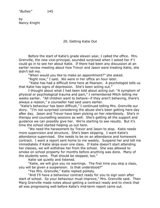 “Bullies”         145

by
Nancy Knight




                             20. Getting Katie Out



       Before the start of Katie’s grade eleven year, I called the office. Mrs.
Grenville, the new vice-principal, sounded surprised when I asked her if I
could go in to see her about Katie. If there had been any discussion at an
earlier review meeting about how Trevor and Jason were treating Katie, she
didn’t tell me.
       “When would you like to make an appointment?” she asked.
       “Right now,” I said. We were in her office an hour later.
        “Katie has had a difficult time here at Pearson. A psychologist tells us
that Katie has signs of depression. She’s been acting out.”
       I thought about what I had been told about acting out: “A symptom of
physical or psychological trauma and pain,” I remembered Mitch telling me
weeks earlier. “All children want to behave--if they aren’t behaving, there’s
always a reason,” a counsellor had said years earlier.
 “Katie’s behaviour has been difficult,” I continued telling Mrs. Grenville our
story. “I’m not surprised considering the abuse she’s been getting here day
after day. Jason and Trevor have been picking on her relentlessly. She’s in
therapy and counselling sessions as well. She’s getting all the support and
guidance we can possibly give her. We’re starting to see results. But it’s
time the school started helping us out here.
       “We need the harassment by Trevor and Jason to stop. Katie needs
more supervision and structure. She’s been skipping. I want Katie’s
attendance supervised. She needs to be on an attendance and homework
contract. I want a report sent home to me weekly. Suspend her and tell me
immediately if Katie skips even one class. If Katie doesn’t start attending
her classes, we will withdraw her from the school. She was allowed to
smoke on school property for months before anything was done. Many of
the students were. That should be stopped, too.”
       Katie sat quietly and listened.
       “Katie, we will give you no warnings. The first time you skip a class,
you will be given a suspension. Is that understood?”
       “Yes Mrs. Grenville,” Katie replied politely.
       “And I’ll have a behaviour contract ready for you to sign soon after
start of school. So your behaviour must improve,” Mrs. Grenville said. Then
Marg Grenville made notes about getting a contract ready and to check that
all was progressing well before Katie’s mid-term report came out.
 