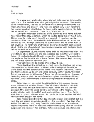 “Bullies”         146

by
Nancy Knight


       For a very short while after school started, Katie seemed to be on the
right track. She said she wanted to get it right that semester. She wanted
to be a veterinarian, she told us, and that meant taking hard subjects like
math, chemistry and biology. She went into school early to get help from
her teachers and sat with Michael for hours in the evening, letting him help
her with math and chemistry. “I can do it,” Katie told us.
       During the first week of classes, David started to drive home at lunch
hour rather than stay at school. When he started doing this my heart sank.
Things must be really bad, I thought and worried. It took him twenty
minutes to drive home. He walked into the kitchen and we had about ten
minutes to talk. He kept telling me his stomach hurt and he didn’t want to
eat anything. He hardly ate anything for dinner and wouldn’t eat breakfast
at all. At the end of each lunch hour, he always waited until the last minute
before he went back to school.
       On September 11, David came home after his first class was over. We
were talking about black cats and the supposed bad luck they were said to
bring. Michael called and told us to turn on the television. We watched as
the airplanes flew into the World Trade Centre. The network kept replaying
the film of the horror in New York City.
       “The world is going to change after today,” I said.
       When David went to school for his next class, the teachers had set up
television sets so the students could watch the coverage of the attacks.
David stood with the other students in the front foyer of the school. Trevor
and his friends ran up to him and yelled as loudly as they could, “Hey look
David, now you can go kill people.” David had often mentioned his dream of
becoming a fighter pilot. What unfolded throughout that day would only
reinforce David’s commitment to honour and protect the freedom we all
enjoy.
       Katie, however, was using the distractions of the moment to enjoy
some time outside with her friends. That afternoon, she fell in the field
behind the school and cut her knee on a rock. When she told the vice-
principal, Mrs. Grenville asked David to drive Katie to the hospital. He
waited with her until Michael left work and met them there. Then David
went back to school. Michael waited for the doctor to put stitches in Katie’s
knee and then brought her home.
       Katie missed period five that day while she was at the hospital, but the
next day she missed periods two and five. One week later, five days after
Katie’s first skipped class, Marg Grenville made a note on an attendance
report and phoned me to let me know that she was giving Katie an in-school
suspension the next day, her birthday. When we received the attendance
 