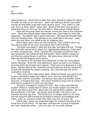“Bullies”        148

by
Nancy Knight


Katie showed up. David told me later that Jason started to tease him about
his sister as soon as she sat down. Jason was talking to David, but loudly
enough so that Katie could hear every abusive word. “Your sister’s a real
slut, don’t ya think, Dave?” Jason said. Some of the other boys joined in.
David told them to “shut up” but they didn’t. Katie stared straight ahead.
       Katie left the group when the teacher moved the class to the computer
room. When the teacher asked where Katie was, David told her what had
happened. The teacher didn’t believe the story. She said she thought Katie
was just skipping class. She told David she would talk to the boys. Later,
when she saw Katie, she yelled at her for skipping class.
       When Katie came home she was trembling. She wouldn’t talk to us.
She went straight to her room and stayed there until morning.
        The boys were back in class the next day, but Katie was not. Though
Mrs. Grenville warned Jason about the inappropriate behaviour, there were
no other consequences. When I phoned Mrs Grenville and told her that I
was concerned, she explained that the teacher “didn’t handle it properly,”
and that she would discuss it with her. But Katie never returned to that
class and started skipping many others.
        The abuse in the business class distracted us from the worry about
Katie’s skipping. When the next attendance report arrived in our mailbox,
we knew Katie had missed more classes: There were five absences in math
alone. Michael phoned Mrs. Grenville and reminded her that we wanted her
to give stiff penalties for Katie’s skipping. Mrs. Grenville got one of the
counsellors involved.
       There were more notes about Jason. Marianne Baxter was going to try
to get a permission sheet from Jason’s mom. She was soon going to be
away, Jason told the counsellor. His parents were planning another month
long trip—to England this time. The school needed to know who to contact if
they had to suspend him while she was away.
       Someone managed to contact his mom. Mrs. Cooke said that she
couldn’t afford an assessment for Jason, but would support any help the
school was able to give him. Jason was only taking three subjects. He was
still wandering in the halls. His grades were terrible: Two were in the
twenties and one was zero. The school sent In Danger letters to his mom
and the resource staff wanted the principal to discuss accountability with
Jason. Later on, someone noted that Jason was only 16 years old.
       Within days, Jason was suspended again for conduct injurious to the
moral tone of the school. He had been involved with a group of students
who were harassing others. Later that day, he was given another
 