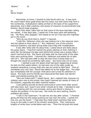 “Bullies”         15

by
Nancy Knight


       Meanwhile, at home, I started to help David catch up. It was hard.
My vision hadn’t been good those last five years, but with some help from a
few workbooks, multiplication tables printed on the back of the suppertime
placemats, and a little creativity with pieces of macaroni to demonstrate long
division, David made progress.
       Early that week, Katie told me that some of the boys had been calling
her names. A few days later, I asked her if the boys were still bothering
her. “No Mom, they stopped,” she looked at me as if she was the mightiest
girl in the world.
       “Why do you think that is, Katie?” I inquired.
       “I told Mrs. Patterson when she was helping me in the resource room
and she talked to them about it.” Mrs. Patterson, one of the school’s
resource teachers, had been giving Katie extra help with multiplication.
       A day after Katie told me about that, I asked David and Katie about
the grass stains. I had first noticed the green patches on their clothing in
early fall, but because the play area behind the school was a grassy field, I
wasn’t worried at first. But David and Katie told me that some of the older
boys were pushing them. I phoned Mrs. Patterson and asked her to take
care of it. She had been able to stop the boys from hurting Katie so I
thought she would do something right away. But David was not as lucky.
              I started to ask him about what had been happening at school.
He told me that weeks before, he had seen one of the older grade six
students assaulting a young child who was too small to fight back. “Pick on
somebody your own size,” David had called out to the bigger boy. The older
boy immediately left the younger child alone and turned his attention to
David. The bully and his friends soon discovered that Katie was David’s
sister and started pushing her, too.
       “Who are these kids?” I asked David. But I realized that, because my
children were new to the school, they hadn’t learned the names of many of
the children, especially the older mischief makers.
       I was getting worried as David continued to come home after school
with bad news, but I wasn’t sure what I should do to help. I decided to wait
for our meeting with the vice-principal, and to give David a chance to
resolve the problem in his own way. But while we were waiting, David’s
problems got worse.
       “I was in the washroom,” he told me one day after school. “I finished
going and that kid who keeps pushing me was near the sinks. I asked him
how you use the towel.” I had seen the metal towel machines that were
hung on the walls in each of the school’s washrooms. Their continuous
lengths of white linen curled below each one. “Then the kid pulls the towel
 