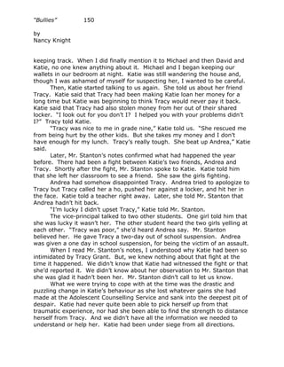 “Bullies”        150

by
Nancy Knight


keeping track. When I did finally mention it to Michael and then David and
Katie, no one knew anything about it. Michael and I began keeping our
wallets in our bedroom at night. Katie was still wandering the house and,
though I was ashamed of myself for suspecting her, I wanted to be careful.
      Then, Katie started talking to us again. She told us about her friend
Tracy. Katie said that Tracy had been making Katie loan her money for a
long time but Katie was beginning to think Tracy would never pay it back.
Katie said that Tracy had also stolen money from her out of their shared
locker. “I look out for you don’t I? I helped you with your problems didn’t
I?” Tracy told Katie.
      “Tracy was nice to me in grade nine,” Katie told us. “She rescued me
from being hurt by the other kids. But she takes my money and I don’t
have enough for my lunch. Tracy’s really tough. She beat up Andrea,” Katie
said.
      Later, Mr. Stanton’s notes confirmed what had happened the year
before. There had been a fight between Katie’s two friends, Andrea and
Tracy. Shortly after the fight, Mr. Stanton spoke to Katie. Katie told him
that she left her classroom to see a friend. She saw the girls fighting.
      Andrea had somehow disappointed Tracy. Andrea tried to apologize to
Tracy but Tracy called her a ho, pushed her against a locker, and hit her in
the face. Katie told a teacher right away. Later, she told Mr. Stanton that
Andrea hadn’t hit back.
      “I’m lucky I didn’t upset Tracy,” Katie told Mr. Stanton.
      The vice-principal talked to two other students. One girl told him that
she was lucky it wasn’t her. The other student heard the two girls yelling at
each other. “Tracy was poor,” she’d heard Andrea say. Mr. Stanton
believed her. He gave Tracy a two-day out of school suspension. Andrea
was given a one day in school suspension, for being the victim of an assault.
      When I read Mr. Stanton’s notes, I understood why Katie had been so
intimidated by Tracy Grant. But, we knew nothing about that fight at the
time it happened. We didn’t know that Katie had witnessed the fight or that
she’d reported it. We didn’t know about her observation to Mr. Stanton that
she was glad it hadn’t been her. Mr. Stanton didn’t call to let us know.
      What we were trying to cope with at the time was the drastic and
puzzling change in Katie’s behaviour as she lost whatever gains she had
made at the Adolescent Counselling Service and sank into the deepest pit of
despair. Katie had never quite been able to pick herself up from that
traumatic experience, nor had she been able to find the strength to distance
herself from Tracy. And we didn’t have all the information we needed to
understand or help her. Katie had been under siege from all directions.
 