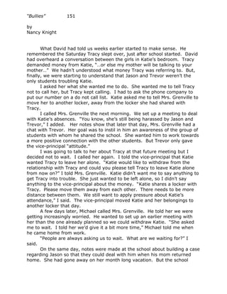 “Bullies”         151

by
Nancy Knight


       What David had told us weeks earlier started to make sense. He
remembered the Saturday Tracy slept over, just after school started. David
had overheard a conversation between the girls in Katie’s bedroom. Tracy
demanded money from Katie, “…or else my mother will be talking to your
mother…” We hadn’t understood what money Tracy was referring to. But,
finally, we were starting to understand that Jason and Trevor weren’t the
only students troubling Katie.
       I asked her what she wanted me to do. She wanted me to tell Tracy
not to call her, but Tracy kept calling. I had to ask the phone company to
put our number on a do not call list. Katie asked me to tell Mrs. Grenville to
move her to another locker, away from the locker she had shared with
Tracy.
       I called Mrs. Grenville the next morning. We set up a meeting to deal
with Katie’s absences. “You know, she’s still being harassed by Jason and
Trevor,” I added. Her notes show that later that day, Mrs. Grenville had a
chat with Trevor. Her goal was to instil in him an awareness of the group of
students with whom he shared the school. She wanted him to work towards
a more positive connection with the other students. But Trevor only gave
the vice-principal “attitude.”
       I was going to talk to her about Tracy at that future meeting but I
decided not to wait. I called her again. I told the vice-principal that Katie
wanted Tracy to leave her alone. “Katie would like to withdraw from the
relationship with Tracy and could you please tell Tracy to leave Katie alone
from now on?” I told Mrs. Grenville. Katie didn’t want me to say anything to
get Tracy into trouble. She just wanted to be left alone, so I didn’t say
anything to the vice-principal about the money. “Katie shares a locker with
Tracy. Please move them away from each other. There needs to be more
distance between them. We still want to apply pressure about Katie’s
attendance,” I said. The vice-principal moved Katie and her belongings to
another locker that day.
       A few days later, Michael called Mrs. Grenville. He told her we were
getting increasingly worried. He wanted to set up an earlier meeting with
her than the one already planned so we could withdraw Katie. “She asked
me to wait. I told her we’d give it a bit more time,” Michael told me when
he came home from work.
       “People are always asking us to wait. What are we waiting for?” I
said.
       On the same day, notes were made at the school about building a case
regarding Jason so that they could deal with him when his mom returned
home. She had gone away on her month long vacation. But the school
 