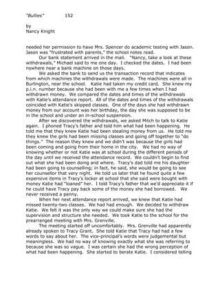 “Bullies”         152

by
Nancy Knight


needed her permission to have Mrs. Spencer do academic testing with Jason.
Jason was “frustrated with parents,” the school notes read.
       Our bank statement arrived in the mail. “Nancy, take a look at these
withdrawals,” Michael said to me one day. I checked the dates. I had been
nowhere near a bank machine on those days.
       We asked the bank to send us the transaction record that indicates
from which machines the withdrawals were made. The machines were all in
Burlington, near the school. Katie had taken my credit card. She knew my
p.i.n. number because she had been with me a few times when I had
withdrawn money. We compared the dates and times of the withdrawals
with Katie’s attendance report. All of the dates and times of the withdrawals
coincided with Katie’s skipped classes. One of the days she had withdrawn
money from our account was her birthday, the day she was supposed to be
in the school and under an in-school suspension.
       After we discovered the withdrawals, we asked Mitch to talk to Katie
again. I phoned Tracy’s father and told him what had been happening. He
told me that they knew Katie had been stealing money from us. He told me
they knew the girls had been missing classes and going off together to “do
things.” The reason they knew and we didn’t was because the girls had
been coming and going from their home in the city. We had no way of
knowing whether or not Katie was at school during the different periods of
the day until we received the attendance record. We couldn’t begin to find
out what she had been doing and where. Tracy’s dad told me his daughter
had been going to counselling; in fact, he said, she would be going to see
her counsellor that very night. He told us later that he found quite a few
expensive items in Tracy’s locker at school that she said were bought with
money Katie had “loaned” her. I told Tracy’s father that we’d appreciate it if
he could have Tracy pay back some of the money she had borrowed. We
never received a penny.
       When her next attendance report arrived, we knew that Katie had
missed twenty-two classes. We had had enough. We decided to withdraw
Katie. We felt it was the only way we could make sure she had the
supervision and structure she needed. We took Katie to the school for the
prearranged meeting with Mrs. Grenville.
       The meeting started off uncomfortably. Mrs. Grenville had apparently
already spoken to Tracy Grant. She told Katie that Tracy had had a few
words to say about her. The vice-principal’s words were judgemental but
meaningless. We had no way of knowing exactly what she was referring to
because she was so vague. I was certain she had the wrong perception of
what had been happening. She started to berate Katie. I considered telling
 