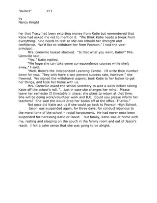 “Bullies”        153

by
Nancy Knight


her that Tracy had been extorting money from Katie but remembered that
Katie had asked me not to mention it. “We think Katie needs a break from
everything. She needs to rest so she can rebuild her strength and
confidence. We’d like to withdraw her from Pearson,” I told the vice-
principal.
      Mrs. Grenville looked shocked. “Is that what you want, Katie?” Mrs.
Grenville said.
      “Yes,” Katie replied.
      “We hope she can take some correspondence courses while she’s
away,” I said.
      “Well, there’s the Independent Learning Centre. I’ll write their number
down for you. They only have a two percent success rate, however,” she
frowned. We signed the withdrawal papers, took Katie to her locker to get
her things, and took her home with us.
      Mrs. Grenville asked the school secretary to wait a week before taking
Katie off the school’s roll, “...just in case she changes her mind. Please
leave her semester II timetable in place; she plans to return at that time.
She will be doing work/volunteer work and ILC. Could you please inform her
teachers? She said she would drop her books off at the office. Thanks.”
      Not once did Katie ask us if she could go back to Pearson High School.
       Jason was suspended again, for three days, for conduct injurious to
the moral tone of the school – racial harassment. He had never once been
suspended for harassing Katie or David. But finally, Katie was at home with
me, resting and sleeping on the couch in the family room and out of Jason’s
reach. I felt a calm sense that she was going to be alright.
 