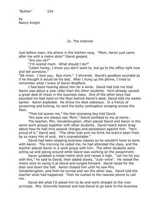 “Bullies”         154

by
Nancy Knight




                              21. The Internet


Just before noon, the phone in the kitchen rang. “Mom, Aaron just came
after me with a metre stick!” David gasped.
       “Are you ok?”
       “I’m scared mom. What should I do?”
       “Listen honey, I know you don’t want to, but go to the office right now
and tell someone.”
“Ok mom. I love you. Bye mom.” I shivered. David’s goodbye sounded as
if he thought it would be his last. After I hung up the phone, I tried to
remember what I knew of Aaron Bradford.
       I had been hearing about him for a while. David had told me that
Aaron was about a year older than the other students. He’d already caused
a great deal of chaos in the business class. One of the other boys had
pounded his feet hard on the floor behind Aaron’s desk, David told me weeks
earlier. Aaron exploded. He threw his desk sideways. In a frenzy of
screaming and kicking, he sent the bulky contraption scraping across the
floor.
       “That kid scares me,” the foot stomping boy told David.
       “His eyes are always red, Mom,” David confided to me at home.
       The teacher, Mrs. Vanderbrughen, often placed David and Aaron in the
same work groups together with other students. David heard Aaron brag
about how he had nine assault charges and possession against him. “He’s
proud of it,” David said. “The other kids and me think his brain’s been fried
by so many hits of acid. He’s unpredictable.”
       David had been skipping business classes so he wouldn’t have to work
with Aaron. The morning he called me, he had attended the class, and the
teacher placed Aaron in a work group with him. The other students were
acting up and joking around while David was working on the assignment.
       Aaron grabbed a metal metre stick and raised it high. “Let me hit you
with this,” he said to David, then added slowly, “Just--once”. He raised the
metre stick to swing it at David and lunged forward. David raced for the
door and down the hall. Aaron chased him until he saw Mrs.
Vanderbrughen, and then he turned and ran the other way. David told the
teacher what had happened. Then he rushed to the nearest phone to call
me.
       David did what I’d asked him to do and went straight to the vice-
principal. Mrs. Grenville listened and told David to go back to the business
 
