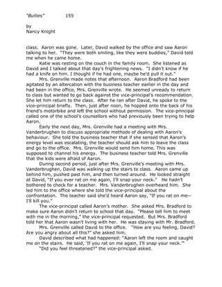 “Bullies”         155

by
Nancy Knight


class. Aaron was gone. Later, David walked by the office and saw Aaron
talking to her. “They were both smiling, like they were buddies,” David told
me when he came home.
         Katie was resting on the couch in the family room. She listened as
David and I talked about that day’s frightening news. “I didn’t know if he
had a knife on him. I thought if he had one, maybe he’d pull it out.”
         Mrs. Grenville made notes that afternoon. Aaron Bradford had been
agitated by an altercation with the business teacher earlier in the day and
had been in the office, Mrs. Grenville wrote. He seemed unready to return
to class but wanted to go back against the vice-principal’s recommendation.
She let him return to the class. After he ran after David, he spoke to the
vice-principal briefly. Then, just after noon, he hopped onto the back of his
friend’s motorbike and left the school without permission. The vice-principal
called one of the school’s counsellors who had previously been trying to help
Aaron.
         Early the next day, Mrs. Grenville had a meeting with Mrs.
Vanderbrughen to discuss appropriate methods of dealing with Aaron’s
behaviour. She told the business teacher that if she sensed that Aaron’s
energy level was escalating, the teacher should ask him to leave the class
and go to the office. Mrs. Grenville would send him home. This was
supposed to channel his energy. The business teacher told Mrs. Grenville
that the kids were afraid of Aaron.
         During second period, just after Mrs. Grenville’s meeting with Mrs.
Vanderbrughen, David was walking up the stairs to class. Aaron came up
behind him, pushed past him, and then turned around. He looked straight
at David, “If you ever rat on me again, I’ll snap your neck.” He hadn’t
bothered to check for a teacher. Mrs. Vanderbrughen overheard him. She
led him to the office where she told the vice-principal about the
confrontation. The teacher said she’d heard Aaron say, “If you rat on me--
I’ll kill you.”
         The vice-principal called Aaron’s mother. She asked Mrs. Bradford to
make sure Aaron didn’t return to school that day. “Please tell him to meet
with me in the morning,” the vice-principal requested. But Mrs. Bradford
told her that Aaron wasn’t living with her. He was staying with Mr. Bradford.
         Mrs. Grenville called David to the office. “How are you feeling, David?
Are you angry about all this?” she asked him.
         David described what had happened: “Aaron left the room and caught
me on the stairs. He said, ‘If you rat on me again, I’ll snap your neck.’”
         “Did you feel threatened?” the vice-principal asked.
 