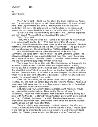 “Bullies”         156

by
Nancy Knight


       “Yes,” David said. David told her about the drugs that he saw Aaron
use. “He talks about drugs on his cell phone all the time. He stabs kids with
pens. He’s unpredictable and erratic. He frightens me and the other
students in the class. He gets up and leaves the class for no reason and
sometimes he brings a bottle to school and he sniffs white stuff out of it.”
       “I think it’s time to do something about this,” Mrs. Grenville explained
and then added, “Do you think we should call the police?”
       “Yes,” David said.
       Then, Mrs. Grenville called me. “David is all right but he was involved
in an incident with another boy. We’ll take care of this, of course.”
       One of the female students was upset by what she had seen. She had
watched Aaron confront David and told the vice-principal. “The guy’s crazy,”
she said about Aaron. She described how frightened David had been.
       Mrs. Grenville phoned the police station and spoke with Fred
Summerly, the police-school liaison officer. He sent Constable Carson. He
interviewed David and took a quick statement from him. Later, David saw
Aaron in the office with Constable Carson. Constable Carson arrested Aaron
and the vice-principal suspended him for three days.
       There were forms to be filled out. The vice-principal sent a note to the
assistant superintendent to tell her about the suspension for “uttering
threats against a student.” and “...he had been intimidating other students.”
She also filled out a Violent Incident Report which described the metre stick
incident. The form would be included in an overall report of violent incidents
which would be sent to the Ministry of Education. “Aaron was charged with
uttering threats and assault,” she wrote.
       After that, for a while, we had one of those uneasy, yet welcome,
respites. For the next two school days and the following Monday, Aaron and
Jason were both away from the school on separate suspensions. Jason had
been suspended for sexual harassment.
       And, following Mr. Stanton’s last conversation with his mom, Trevor
had been on his best behaviour. Then, on the Monday of Jason’s
suspension, Trevor was in the cafeteria first thing that morning, sitting at a
table with his friends. He started yelling insults at David when David walked
by. “Hey, it’s Dave, the faggot!” he said. Then he threw a cup of cream
over David’s brand new vest. David went to the office and told Mr. Watson
but the abuse just got worse after that.
       Trevor’s bullying was, once again, constant, repeated day after day.
“Look, I’m walking into things cause I’m blind like Mrs. Knight,” Trevor yelled
in the halls as he pretended to walk into a locker or a wall whenever David
walked by. “You’re gonna be blind just like your mother,” he’d call out.
 
