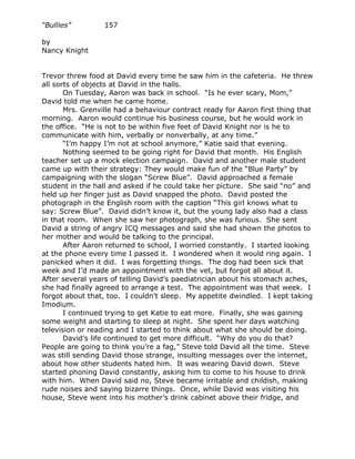 “Bullies”         157

by
Nancy Knight


Trevor threw food at David every time he saw him in the cafeteria. He threw
all sorts of objects at David in the halls.
       On Tuesday, Aaron was back in school. “Is he ever scary, Mom,”
David told me when he came home.
       Mrs. Grenville had a behaviour contract ready for Aaron first thing that
morning. Aaron would continue his business course, but he would work in
the office. “He is not to be within five feet of David Knight nor is he to
communicate with him, verbally or nonverbally, at any time.”
       “I’m happy I’m not at school anymore,” Katie said that evening.
       Nothing seemed to be going right for David that month. His English
teacher set up a mock election campaign. David and another male student
came up with their strategy: They would make fun of the “Blue Party” by
campaigning with the slogan “Screw Blue”. David approached a female
student in the hall and asked if he could take her picture. She said “no” and
held up her finger just as David snapped the photo. David posted the
photograph in the English room with the caption “This girl knows what to
say: Screw Blue”. David didn’t know it, but the young lady also had a class
in that room. When she saw her photograph, she was furious. She sent
David a string of angry ICQ messages and said she had shown the photos to
her mother and would be talking to the principal.
       After Aaron returned to school, I worried constantly. I started looking
at the phone every time I passed it. I wondered when it would ring again. I
panicked when it did. I was forgetting things. The dog had been sick that
week and I’d made an appointment with the vet, but forgot all about it.
After several years of telling David’s paediatrician about his stomach aches,
she had finally agreed to arrange a test. The appointment was that week. I
forgot about that, too. I couldn’t sleep. My appetite dwindled. I kept taking
Imodium.
       I continued trying to get Katie to eat more. Finally, she was gaining
some weight and starting to sleep at night. She spent her days watching
television or reading and I started to think about what she should be doing.
       David’s life continued to get more difficult. “Why do you do that?
People are going to think you’re a fag,” Steve told David all the time. Steve
was still sending David those strange, insulting messages over the internet,
about how other students hated him. It was wearing David down. Steve
started phoning David constantly, asking him to come to his house to drink
with him. When David said no, Steve became irritable and childish, making
rude noises and saying bizarre things. Once, while David was visiting his
house, Steve went into his mother’s drink cabinet above their fridge, and
 