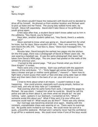 “Bullies”         159

by
Nancy Knight


       The others wouldn’t leave the restaurant with David and he decided to
drive off by himself. He phoned us from another location and Michael went
to pick up Katie and her friend. The young lady walked home later, by
herself. Steve left separately. David didn’t take Steve or his girlfriend to
youth group again.
       A few days after that, a student David didn’t know called out to him in
the cafeteria, “Hey David, you’re famous!”
       Days later, another student called out, “Hey David, there’s a website
about you!”
       Steve seemed to know what was going on. David asked him for what
he knew, but for days, Steve wouldn’t tell him. Then, one evening, Steve
sent David the URL link. “Just face it, Dave,” Steve text-messaged him, “no
one likes u.”
       Minutes later, David brought the earliest two pages into the kitchen.
On the first page, there was a photograph of David at fifteen years old. He
was wearing a baseball cap. It was the same photograph that Jason had
taken from David’s MSN page. The one Jason had posted on the walls of the
school the previous year.
        I turned to the second page. “Tell your friends what you think of
Dave Knight!” it invited.
       There were only a few entries. Each was prefixed with the apparent
identity of the contributor. “J” - "Dirty fagget get somes friends and then
take a shower and get ur mother some glasses";” maveric” – “learn how to
fight back u fuckin pussy then wash ur face and stop using date rape on little
boyz and then takin them in the back of ur car. your dirt and so is ur
sister...”
       I tried to think about what it all meant. I couldn’t believe it was
happening. How could anyone, especially such young people, harbour so
much hate, and why do they hate us? I wondered.
       That evening when he came home from work, I showed the pages to
Michael. He was silent. I asked him what he could do. Would he call the
police and talk to them about it, ask them what we should do? He said
nothing. Later, upstairs in our bedroom, I screamed at him, “What if
someone wrote this about you? What if they sent it to your office and
everyone could read it? What would you do then?” There was only silence.
       Our marriage was becoming strained once again. Dealing with the
constant, unpredictable chaos was wearing on us. There were no evenings
out. No guests were invited to our house. We could never be sure of a
quiet, uneventful weekend. Michael and I certainly never had the confidence
to go off for a weekend away. We could never know if one of the boys would
 