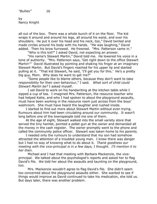 “Bullies”         16

by
Nancy Knight


all out of the box. There was a whole bunch of it on the floor. The kid
wraps it around and around his legs, all around his waist, and over his
shoulders. He put it over his head and his neck, too,” David twirled and
made circles around his body with his hands. “He was laughing,” David
added. Then his brow furrowed. He frowned. “Mrs. Patterson came in.”
       “Who is this kid?” I asked David, not expecting an answer.
       “His name’s Stewart Martin,” David told me. He lowered his voice in a
tone of authority. “Mrs. Patterson says, ‘Get right down to the office Stewart
Martin!’” David illustrated by pointing and shaking his finger at an imaginary
Stewart Martin. But David’s fingers reached for his upper lip and started
pulling at it. “That kid Stewart, he said, ‘I’ll get you for this.’ He’s a pretty
big guy, Mom. Why does he want to get me?”
       “Some people like to blame others, because they don’t want to take
responsibility for their own behaviour,” I said. What sort of child could
Stewart Martin be? I asked myself.
       I set David to work on his handwriting at the kitchen table while I
sipped a cup of tea. I imagined Mrs. Patterson, the resource teacher who
had helped Katie, and who I had spoken to about the playground assaults,
must have been working in the resource room just across from the boys’
washroom. She must have heard the laughter and rushed inside.
     I started to find out more about Stewart Martin without even trying.
Rumours about him had been circulating around our community. It wasn’t
long before one of the townspeople told me one of them.
     At the age of eight, Stewart walked into the small variety store that
served the tiny hamlet, pointed a pellet gun at the owner and demanded all
the money in the cash register. The owner promptly went to the phone and
called the community police officer. Stewart was taken home to his parents.
     I needed only the rumours to understand that my son had somehow
attracted the attention of a troubled young man. I knew there was danger
but I had no way of knowing what to do about it. Thank goodness our
meeting with the vice-principal is in a few days, I thought. I’ll mention it to
her then.
       Michael and I had that meeting with Barbara Mackenzie, the vice-
principal. We talked about the psychologist’s reports and asked her to flag
David’s file. We told her about the assaults and taunting on the playground,
too.
       Mrs. Mackenzie wouldn’t agree to flag David’s file. She didn’t seem
too concerned about the playground assaults either. She wanted to see if
things would improve as David continued to take his medication, she told us.
But days later, there was another problem.
 