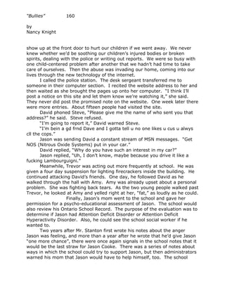 “Bullies”         160

by
Nancy Knight


show up at the front door to hurt our children if we went away. We never
knew whether we’d be soothing our children’s injured bodies or broken
spirits, dealing with the police or writing out reports. We were so busy with
one child-centered problem after another that we hadn’t had time to take
care of ourselves. Then the abuse was invading our home, coming into our
lives through the new technology of the internet.
       I called the police station. The desk sergeant transferred me to
someone in their computer section. I recited the website address to her and
then waited as she brought the pages up onto her computer. “I think I’ll
post a notice on this site and let them know we’re watching it,” she said.
They never did post the promised note on the website. One week later there
were more entries. About fifteen people had visited the site.
       David phoned Steve, “Please give me the name of who sent you that
address?” he said. Steve refused.
       “I’m going to report it,” David warned Steve.
       “I’m bein a gd frnd Dave and I gotta tell u no one likes u cus u alwys
cll the cops.”
       Jason was sending David a constant stream of MSN messages. “Get
NOS (Nitrous Oxide Systems) put in your car.”
       David replied, “Why do you have such an interest in my car?”
       Jason replied, “Uh, I don’t know, maybe because you drive it like a
fucking Lambourguigni.”
       Meanwhile, Trevor was acting out more frequently at school. He was
given a four day suspension for lighting firecrackers inside the building. He
continued attacking David’s friends. One day, he followed David as he
walked through the hall with Amy. Amy was already upset about a personal
problem. She was fighting back tears. As the two young people walked past
Trevor, he looked at Amy and yelled right at her, “fat,” as loudly as he could.
                    Finally, Jason’s mom went to the school and gave her
permission for a psycho-educational assessment of Jason. The school would
also review his Ontario School Record. The purpose of the evaluation was to
determine if Jason had Attention Deficit Disorder or Attention Deficit
Hyperactivity Disorder. Also, he could see the school social worker if he
wanted to.
       Two years after Mr. Stanton first wrote his notes about the anger
Jason was feeling, and more than a year after he wrote that he’d give Jason
“one more chance”, there were once again signals in the school notes that it
would be the last straw for Jason Cooke. There was a series of notes about
ways in which the school could try to support Jason, but then administrators
warned his mom that Jason would have to help himself, too. The school
 