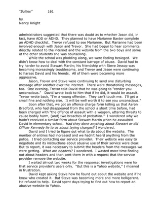 “Bullies”         161

by
Nancy Knight


administrators suggested that there was doubt as to whether Jason did, in
fact, have ADD or ADHD. They planned to have Marianne Baxter complete
an ADHD checklist. Trevor refused to see Marianne. But Marianne had been
involved enough with Jason and Trevor. She had begun to hear comments
directly related to the internet and the website from the two boys and some
of the other students she was counselling.
       While the school was plodding along, we were feeling besieged. We
didn’t know how to deal with the constant barrage of abuse. David had to
try harder to avoid Stewart Martin; his friendship with Steve Jessop was
becoming increasingly troublesome, and Trevor and Jason were continuing
to harass David and his friends. All of them were becoming more
aggressive.
       Jason, Trevor and Steve were continuing to send one disturbing
message after another over the internet. There were threatening messages,
too. One evening, Trevor told David that he was going to “render you
unconscious.” David wrote back to him that if he did, it would be assault.
Trevor wrote back, “I’m a young offender. They can’t touch me. I’ll get a
small fine and nothing else. It will be well worth it to see you unconscious.”
       Soon after that, we got an offence charge form telling us that Aaron
Bradford, who had disappeared from the school a short time before, had
been charged with “the offence of assault with a weapon, uttering threats to
cause bodily harm, (and) two breaches of probation.” I wondered why we
hadn’t received a similar form about Stewart Martin when he assaulted
David in elementary school. Had they done anything about Stewart or did
Officer Kennedy lie to us about laying charges? I wondered.
       David and I tried to figure out what to do about the website. The
number of entries had increased and we hadn’t heard anything from the
police. I tried contacting our service provider. Their website was easy to
negotiate and its instructions about abusive use of their service were clear.
But to report, it was necessary to submit the headers from the messages we
were getting. What are headers? I wondered. I wasted more time finding
out about headers and then sent them in with a request that the service
provider remove the website.
       I waited almost two weeks for the response: investigations were for
that service provider’s users only. “But this is a Yahoo website,” I moaned
in frustration.
       David kept asking Steve how he found out about the website and if he
knew who created it. But Steve was becoming more and more belligerent.
He refused to help. David spent days trying to find out how to report an
abusive website to Yahoo.
 