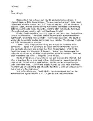 “Bullies”         162

by
Nancy Knight


        Meanwhile, I had to figure out how to get Katie back on track. I
phoned Susan at Ride Along Stables. “Do you need extra help? Katie needs
to be there with the horses. You don’t have to pay her. Just let her work,” I
begged. Soon, Michael started driving Katie off to the stable each morning
before he went on to work. About two months later, Katie had a firm layer
of muscle and was sleeping well; but David was skeletal.
        Finally, David found the reporting page on the Yahoo site. I asked him
to fill it in and send it. There was a short response that acknowledged our
submission. One more week went by. There was no answer. The count of
visitors to the website started to increase more rapidly. The abusive emails
and MSN messages kept coming.
        I asked David to ignore everything and waited for someone to do
something. I asked him to remove all traces of himself from the internet
and to delete all emails and similar files from his computer. We’ll try to
isolate ourselves and disappear, I thought. I knew I was taking away the
only safe social contact with the other students at the school that David had.
I felt miserable and alone. I imagined David did too.
        He did try to ignore what we knew was still there on the internet. But
after a few days, David went back online. He brought a new printout of the
page to me. It had several more entries, much more abusive and vulgar
than the earlier ones. “Dave is the biggest fucked up fag I have ever met!
his mom was on something bad when she had him. U think ur so tough dave
but ur not ur a flaming homo.”
        Just before Christmas, David filled in the abuse report form on the
Yahoo website again and sent it in. I hoped for the best and waited.
 