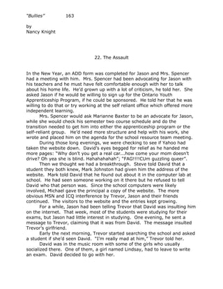 “Bullies”         163

by
Nancy Knight




                               22. The Assault


In the New Year, an ADD form was completed for Jason and Mrs. Spencer
had a meeting with him. Mrs. Spencer had been advocating for Jason with
his teachers and he must have felt comfortable enough with her to talk
about his home life. He’d grown up with a lot of criticism, he told her. She
asked Jason if he would be willing to sign up for the Ontario Youth
Apprenticeship Program, if he could be sponsored. He told her that he was
willing to do that or try working at the self reliant office which offered more
independent learning.
       Mrs. Spencer would ask Marianne Baxter to be an advocate for Jason,
while she would check his semester two course schedule and do the
transition needed to get him into either the apprenticeship program or the
self-reliant group. He’d need more structure and help with his work, she
wrote and placed him on the agenda for the school resource team meeting.
       During those long evenings, we were checking to see if Yahoo had
taken the website down. David’s eyes begged for relief as he handed me
more pages: “Why don’t you get a real car...how come your mom doesn’t
drive? Oh yea she is blind. Hahahahahah”; “FAG!!!!CUm guzzling queer”.
       Then we thought we had a breakthrough. Steve told David that a
student they both knew, Mark Johnston had given him the address of the
website. Mark told David that he found out about it in the computer lab at
school. He had seen someone working on it there but he refused to tell
David who that person was. Since the school computers were likely
involved, Michael gave the principal a copy of the website. The more
obvious MSN and ICQ interference by Trevor, Jason and their friends
continued. The visitors to the website and the entries kept growing.
       For a while, Jason had been telling Trevor that David was insulting him
on the internet. That week, most of the students were studying for their
exams, but Jason had little interest in studying. One evening, he sent a
message to Trevor, claiming that it was from David. The message insulted
Trevor’s girlfriend.
       Early the next morning, Trevor started searching the school and asked
a student if she’d seen David. “I’m really mad at him,” Trevor told her.
       David was in the music room with some of the girls who usually
socialized there. One of them, a girl named Lindsay, had to leave to write
an exam. David decided to go with her.
 