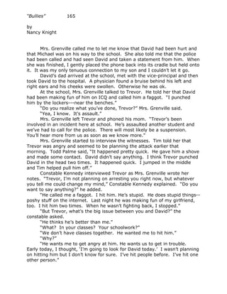 “Bullies”         165

by
Nancy Knight


       Mrs. Grenville called me to let me know that David had been hurt and
that Michael was on his way to the school. She also told me that the police
had been called and had seen David and taken a statement from him. When
she was finished, I gently placed the phone back into its cradle but held onto
it. It was my only tenuous connection to my son and I couldn’t let it go.
       David’s dad arrived at the school, met with the vice-principal and then
took David to the hospital. A physician found a bruise behind his left and
right ears and his cheeks were swollen. Otherwise he was ok.
       At the school, Mrs. Grenville talked to Trevor. He told her that David
had been making fun of him on ICQ and called him a faggot. “I punched
him by the lockers---near the benches.”
       “Do you realize what you’ve done, Trevor?” Mrs. Grenville said.
       “Yea, I know. It’s assault.”
       Mrs. Grenville left Trevor and phoned his mom. “Trevor’s been
involved in an incident here at school. He’s assaulted another student and
we’ve had to call for the police. There will most likely be a suspension.
You’ll hear more from us as soon as we know more.”
       Mrs. Grenville started to interview the witnesses. Tim told her that
Trevor was angry and seemed to be planning the attack earlier that
morning. Todd Palme said, “It happened pretty quick. He gave him a shove
and made some contact. David didn’t say anything. I think Trevor punched
David in the head two times. It happened quick. I jumped in the middle
and Tim helped pull him off.”
       Constable Kennedy interviewed Trevor as Mrs. Grenville wrote her
notes. “Trevor, I’m not planning on arresting you right now, but whatever
you tell me could change my mind,” Constable Kennedy explained. “Do you
want to say anything?” he added.
       “He called me a faggot. I hit him. He’s stupid. He does stupid things--
poshy stuff on the internet. Last night he was making fun of my girlfriend,
too. I hit him two times. When he wasn’t fighting back, I stopped.”
       “But Trevor, what’s the big issue between you and David?” the
constable asked.
       “He thinks he’s better than me.”
       “What? In your classes? Your schoolwork?”
       “We don’t have classes together. He wanted me to hit him.”
       “Why?”
       “He wants me to get angry at him. He wants us to get in trouble.
Early today, I thought, ‘I’m going to look for David today.’ I wasn’t planning
on hitting him but I don’t know for sure. I’ve hit people before. I’ve hit one
other person.”
 