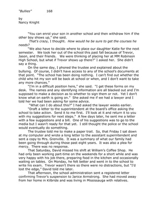 “Bullies”         168

by
Nancy Knight


       “You can enrol your son in another school and then withdraw him if the
other boy shows up,” she said.
        That’s crazy, I thought. How would he be sure to get the courses he
needs?
       “We also have to decide where to place our daughter Katie for the next
semester. We took her out of the school this past fall because of Trevor,
Jason, and their friends. We were thinking of placing her at MM Robinson
High School, but what if Trevor shows up there?” I asked her. She didn’t
say a thing.
       On the same day, I phoned the trustee and explained about the
bullying. Of course, I didn’t have access to any of the school’s documents at
that point. “The school has been doing nothing. I can’t find out whether the
child who hit my son will be back at school or when, and I don’t want to take
any more chances.”
       “I’m in a difficult position here,” she said. “I get these forms on my
desk. The names and any identifying information are all blacked out and I’m
supposed to make a decision as to whether to sign them or not. Yet I don’t
know what on earth is going on.” She asked me if we had a lawyer and I
told her we had been asking for some advice.
        “What can I do about this?” I had asked the lawyer weeks earlier.
       “Draft a letter to the superintendent at the board’s office asking the
school to take action. Send it to me first. I’ll look at it and return it to you
with my suggestions for next steps.” A few days later, he sent me a letter
with a few suggestions and a bill. One of his suggestions was to go to the
media but I wasn’t ready for that yet. I still thought the police or the school
would eventually do something.
       The trustee told me to make a paper trail. So, that Friday I sat down
at my computer and wrote a long letter to the assistant superintendent and
sent a copy to Mrs. Grenville. It was a summary of what our family had
been going through during those past eight years. It was also a plea for
mercy. There was no response.
       That Saturday, David missed his shift at William’s Coffee Shop. He
had only been working part-time on the weekends for a short while and was
very happy with his job there, preparing food in the kitchen and occasionally
waiting on tables. On Monday, he felt better and went in to the school to
write his exam. Trevor wasn’t there so there were no distractions, but “I’d
lost the edge,” David told me later.
       That afternoon, the school administration sent a registered letter
confirming Trevor’s suspension to Janice Armstrong. She had moved away
from her home in Kilbride and was living in Mississauga with relatives.
 