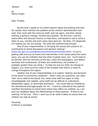 “Bullies”         169

by
Nancy Knight


Dear Trustee,


       By the time I speak to my child’s teacher about the bullying and wait
for results; then mention the problem to the school’s administration and
wait; then work with the resource staff, wait yet again; and then realize
nothing is going to change, months have passed. By the time I call the
board office and discover there’s no help there, and decide to call or write a
letter to you, months and even years have gone by. By then, I’m desperate.
I’m hoping you can act quickly. My child has suffered long enough.
       One of your responsibilities is “bringing the issues and concerns of...
constituents to board discussions and decision making,”
(www.edu.gov.on.ca/eng/document/brochure/rhosresp.html). If you’re
getting calls and you’ve heard and read articles in the media about the same
issue, you can be confident that the other trustees have, too. You’ll need to
be familiar with the concerns of the day, check the newspapers, and attend
seminars and conferences. (If there are conferences, the problem is
probably greater than you think.) To help me and my child, for change to
happen, you must convince most of the trustees that there’s a need for
change throughout the region.
       Another one of your responsibilities is to explain “policies and decisions
of the board to community residents”. When I ask you questions, you often
refer me to staff at the board, but, while most staff are eager to help,
knowledgeable and capable, some staff can be difficult to understand,
deliberately vague, or downright dismissive. You could help by simplifying
the educational and legal jargon for me. I want to understand how policies
manifest themselves at school level where they affect my children, so I can
give you feedback about the effectiveness of those policies. If they’re not
working, I’ll tell you. Then, I want you to do what it takes to ensure that my
children are safe at school.

Sincerely,
A Parent or Guardian
 