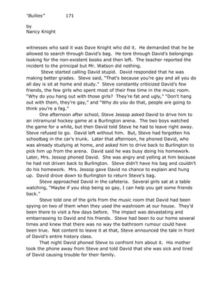 “Bullies”        171

by
Nancy Knight


witnesses who said it was Dave Knight who did it. He demanded that he be
allowed to search through David’s bag. He tore through David’s belongings
looking for the non-existent books and then left. The teacher reported the
incident to the principal but Mr. Watson did nothing.
       Steve started calling David stupid. David responded that he was
making better grades. Steve said, “That’s because you’re gay and all you do
all day is sit at home and study.” Steve constantly criticized David’s few
friends, the few girls who spent most of their free time in the music room.
“Why do you hang out with those girls? They’re fat and ugly,” “Don’t hang
out with them, they’re gay,” and “Why do you do that, people are going to
think you’re a fag.”
      One afternoon after school, Steve Jessop asked David to drive him to
an intramural hockey game at a Burlington arena. The two boys watched
the game for a while, but then David told Steve he had to leave right away.
Steve refused to go. David left without him. But, Steve had forgotten his
schoolbag in the car’s trunk. Later that afternoon, he phoned David, who
was already studying at home, and asked him to drive back to Burlington to
pick him up from the arena. David said he was busy doing his homework.
Later, Mrs. Jessop phoned David. She was angry and yelling at him because
he had not driven back to Burlington. Steve didn’t have his bag and couldn’t
do his homework. Mrs. Jessop gave David no chance to explain and hung
up. David drove down to Burlington to return Steve’s bag.
      Steve approached David in the cafeteria. Several girls sat at a table
watching, “Maybe if you stop being so gay, I can help you get some friends
back.”
      Steve told one of the girls from the music room that David had been
spying on two of them when they used the washroom at our house. They’d
been there to visit a few days before. The impact was devastating and
embarrassing to David and his friends. Steve had been to our home several
times and knew that there was no way the bathroom rumour could have
been true. Not content to leave it at that, Steve announced the tale in front
of David’s entire history class.
      That night David phoned Steve to confront him about it. His mother
took the phone away from Steve and told David that she was sick and tired
of David causing trouble for their family.
 