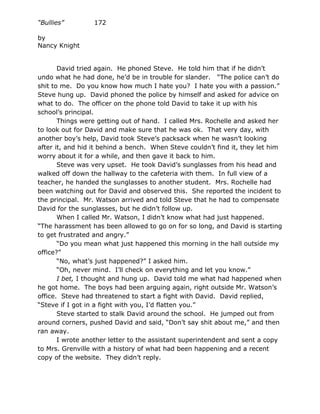 “Bullies”         172

by
Nancy Knight


       David tried again. He phoned Steve. He told him that if he didn’t
undo what he had done, he’d be in trouble for slander. “The police can’t do
shit to me. Do you know how much I hate you? I hate you with a passion.”
Steve hung up. David phoned the police by himself and asked for advice on
what to do. The officer on the phone told David to take it up with his
school’s principal.
       Things were getting out of hand. I called Mrs. Rochelle and asked her
to look out for David and make sure that he was ok. That very day, with
another boy’s help, David took Steve’s packsack when he wasn’t looking
after it, and hid it behind a bench. When Steve couldn’t find it, they let him
worry about it for a while, and then gave it back to him.
       Steve was very upset. He took David’s sunglasses from his head and
walked off down the hallway to the cafeteria with them. In full view of a
teacher, he handed the sunglasses to another student. Mrs. Rochelle had
been watching out for David and observed this. She reported the incident to
the principal. Mr. Watson arrived and told Steve that he had to compensate
David for the sunglasses, but he didn’t follow up.
       When I called Mr. Watson, I didn’t know what had just happened.
“The harassment has been allowed to go on for so long, and David is starting
to get frustrated and angry.”
       “Do you mean what just happened this morning in the hall outside my
office?”
       “No, what’s just happened?” I asked him.
       “Oh, never mind. I’ll check on everything and let you know.”
       I bet, I thought and hung up. David told me what had happened when
he got home. The boys had been arguing again, right outside Mr. Watson’s
office. Steve had threatened to start a fight with David. David replied,
“Steve if I got in a fight with you, I’d flatten you.”
       Steve started to stalk David around the school. He jumped out from
around corners, pushed David and said, “Don’t say shit about me,” and then
ran away.
       I wrote another letter to the assistant superintendent and sent a copy
to Mrs. Grenville with a history of what had been happening and a recent
copy of the website. They didn’t reply.
 