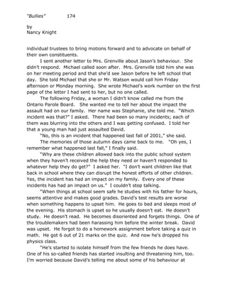 “Bullies”        174

by
Nancy Knight


individual trustees to bring motions forward and to advocate on behalf of
their own constituents.
       I sent another letter to Mrs. Grenville about Jason’s behaviour. She
didn’t respond. Michael called soon after. Mrs. Grenville told him she was
on her meeting period and that she’d see Jason before he left school that
day. She told Michael that she or Mr. Watson would call him Friday
afternoon or Monday morning. She wrote Michael’s work number on the first
page of the letter I had sent to her, but no one called.
       The following Friday, a woman I didn’t know called me from the
Ontario Parole Board. She wanted me to tell her about the impact the
assault had on our family. Her name was Stephanie, she told me. “Which
incident was that?” I asked. There had been so many incidents; each of
them was blurring into the others and I was getting confused. I told her
that a young man had just assaulted David.
       “No, this is an incident that happened last fall of 2001,” she said.
       The memories of those autumn days came back to me. “Oh yes, I
remember what happened last fall,” I finally said.
       “Why are these children allowed back into the public school system
when they haven’t received the help they need or haven’t responded to
whatever help they do get?” I asked her. “I don’t want children like that
back in school where they can disrupt the honest efforts of other children.
Yes, the incident has had an impact on my family. Every one of these
incidents has had an impact on us.” I couldn’t stop talking.
       “When things at school seem safe he studies with his father for hours,
seems attentive and makes good grades. David’s test results are worse
when something happens to upset him. He goes to bed and sleeps most of
the evening. His stomach is upset so he usually doesn’t eat. He doesn’t
study. He doesn’t read. He becomes disoriented and forgets things. One of
the troublemakers had been harassing him before the winter break. David
was upset. He forgot to do a homework assignment before taking a quiz in
math. He got 6 out of 21 marks on the quiz. And now he’s dropped his
physics class.
       “He’s started to isolate himself from the few friends he does have.
One of his so-called friends has started insulting and threatening him, too.
I’m worried because David’s telling me about some of his behaviour at
 
