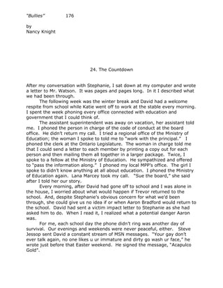 “Bullies”         176

by
Nancy Knight




                             24. The Countdown


After my conversation with Stephanie, I sat down at my computer and wrote
a letter to Mr. Watson. It was pages and pages long. In it I described what
we had been through.
       The following week was the winter break and David had a welcome
respite from school while Katie went off to work at the stable every morning.
I spent the week phoning every office connected with education and
government that I could think of.
       The assistant superintendent was away on vacation, her assistant told
me. I phoned the person in charge of the code of conduct at the board
office. He didn’t return my call. I tried a regional office of the Ministry of
Education; the woman I spoke to told me to “work with the principal.” I
phoned the clerk at the Ontario Legislature. The woman in charge told me
that I could send a letter to each member by printing a copy out for each
person and then mailing them all together in a larger package. Twice, I
spoke to a fellow at the Ministry of Education. He sympathized and offered
to “pass the information along.” I phoned my local MPP’s office. The girl I
spoke to didn’t know anything at all about education. I phoned the Ministry
of Education again. Lana Marcey took my call. “Sue the board,” she said
after I told her our story.
       Every morning, after David had gone off to school and I was alone in
the house, I worried about what would happen if Trevor returned to the
school. And, despite Stephanie’s obvious concern for what we’d been
through, she could give us no idea if or when Aaron Bradford would return to
the school. David had sent a victim impact letter to Stephanie as she had
asked him to do. When I read it, I realized what a potential danger Aaron
was.
       For me, each school day the phone didn’t ring was another day of
survival. Our evenings and weekends were never peaceful, either. Steve
Jessop sent David a constant stream of MSN messages. “Your gay don’t
ever talk again, no one likes u ur immature and dirty go wash ur face,” he
wrote just before that Easter weekend. He signed the message, “Acapulco
Gold”.
 