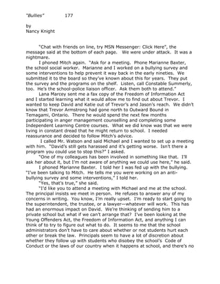 “Bullies”        177

by
Nancy Knight


       “Chat with friends on line, try MSN Messenger: Click Here”, the
message said at the bottom of each page. We were under attack. It was a
nightmare.
       I phoned Mitch again. “Ask for a meeting. Phone Marianne Baxter,
the school social worker. Marianne and I worked on a bullying survey and
some interventions to help prevent it way back in the early nineties. We
submitted it to the board so they’ve known about this for years. They put
the survey and the programs on the shelf. Listen, call Constable Summerly,
too. He’s the school-police liaison officer. Ask them both to attend.”
       Lana Marcey sent me a fax copy of the Freedom of Information Act
and I started learning what it would allow me to find out about Trevor. I
wanted to keep David and Katie out of Trevor’s and Jason’s reach. We didn’t
know that Trevor Armstrong had gone north to Outward Bound in
Temagami, Ontario. There he would spend the next few months
participating in anger management counselling and completing some
Independent Learning Centre courses. What we did know was that we were
living in constant dread that he might return to school. I needed
reassurance and decided to follow Mitch’s advice.
        I called Mr. Watson and said Michael and I wanted to set up a meeting
with him. “David’s still gets harassed and it’s getting worse. Isn’t there a
program you could use to stop this?” I asked.
       “One of my colleagues has been involved in something like that. I’ll
ask her about it, but I’m not aware of anything we could use here,” he said.
       I phoned Marianne Baxter. I told her I was fed up with the bullying.
“I’ve been talking to Mitch. He tells me you were working on an anti-
bullying survey and some interventions,” I told her.
       “Yes, that’s true,” she said.
       “I’d like you to attend a meeting with Michael and me at the school.
The principal insists we meet in person. He refuses to answer any of my
concerns in writing. You know, I’m really upset. I’m ready to start going to
the superintendent, the trustee, or a lawyer—whatever will work. This has
had an enormous impact on David. We’re thinking of sending him to a
private school but what if we can’t arrange that? I’ve been looking at the
Young Offenders Act, the Freedom of Information Act, and anything I can
think of to try to figure out what to do. It seems to me that the school
administrators don’t have to care about whether or not students hurt each
other or break the law. Principals seem to have a lot of discretion about
whether they follow up with students who disobey the school’s Code of
Conduct or the laws of our country when it happens at school, and there’s no
 