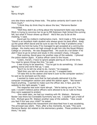 “Bullies”         178

by
Nancy Knight


one else there watching these kids. The police certainly don’t seem to be
there much.”
       “I think they do think they’re above the law,” Marianne Baxter
interjected.
       “Well they didn’t do a thing about the harassment Katie was enduring.
Mitch is trying to convince her to go to MM Robinson High School this coming
fall, but what if Trevor shows up there? We’d like you to be at the
meeting,” I said.
       David got his midterm mathematics mark. He’d made a 75% average.
“David is an excellent math student who always gives his best effort. Keep
up the great effort David and be sure to see me for help if problems arise.”
David told me he’d be lucky if he managed to get accepted at a community
college. His marks were not high enough to get him into the Royal Military
College or university. He was disappointed. He could do a lot better if he
didn’t have to go to school and study in this constant chaos, I thought.
       That evening, David gave me another copy of the website. I phoned
the police station again. A police officer came to the house.
       “Listen, ma’am, I have to ignore people jeering at me all the time.
You need to ignore things like this,” he said.
       I was trying to be assertive. “You’ve got to do something. It’s been
getting worse and we’re fed up,” I said.
       “Don’t try to tell me what to do, ma’am,” he snapped.
       “Well then you tell me what you can do,” I snapped back.
       “I’ll take this to the station and hand it over to the computer section,”
he said as he stomped out the door.
       I wanted to make sure that he had actually delivered it to the
computer investigation section and called the station again. “We haven’t
heard anything. I wanted to make sure the officer did, in fact, give the
website to the right people,” I said.
       The response was even more abrupt. “We’re taking care of it,” he
said. I couldn’t believe police officers were allowed to be so rude to those
they were supposed to protect.
        One week later, we had our meeting with Mr. Watson. Marianne
Baxter was there but Constable Summerly was not. I couldn’t get a hold of
him. Michael gave Mr. Watson another copy of the website. “How would
you feel if this was your child?” he asked.
       We talked about the harassment and described how it was escalating.
The principal was silent. Then, after a few moments, he said, “The work
Marianne Baxter did related to the elementary grades. These problems start
there,” he said.
 