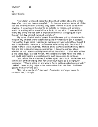 “Bullies”        18

by
Nancy Knight


       Years later, we found notes that David had written about the winter
days after there had been a snowfall: “…In the cold weather, when all of the
kids are wearing heavier clothing, they seem to think it’s safe to be more
physical. I would open the door to go outside for recess, and someone
would be waiting with a snowball or a fist to hit me with. It seemed that
every day of my life was both a physical and mental struggle just to get
through the day without cuts and scratches.”
       My sense of what kind of parent I could be was quickly diminished by
the pain my children were experiencing and my inability to get it stopped.
Fearing that I was being regarded as just another worried mother, though I
was trying hard to maintain a professional relationship with the school, I
asked Michael to get involved. Michael and I started arguing fiercely about
this and the tension between us worsened. I began to wonder about
whether or not I was expecting too much of the school. Is that what school
is like these days? I asked myself. My school days were never like that. I
just could not imagine a school allowing such aggression to continue.
       Just before that Christmas, I walked up to the school. Pat Hunter was
coming out of the building after her lunch hour duties as a playground
supervisor. “What’s going on and why is David getting picked on so much?”
I asked. I was hoping to get more information from her than I had been
getting from everyone else.
       “It’s not a nice lunch,” she said. Frustration and anger seem to
surround her, I thought.
 