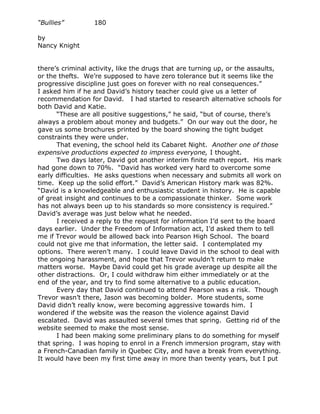 “Bullies”         180

by
Nancy Knight


there’s criminal activity, like the drugs that are turning up, or the assaults,
or the thefts. We’re supposed to have zero tolerance but it seems like the
progressive discipline just goes on forever with no real consequences.”
I asked him if he and David’s history teacher could give us a letter of
recommendation for David. I had started to research alternative schools for
both David and Katie.
      “These are all positive suggestions,” he said, “but of course, there’s
always a problem about money and budgets.” On our way out the door, he
gave us some brochures printed by the board showing the tight budget
constraints they were under.
      That evening, the school held its Cabaret Night. Another one of those
expensive productions expected to impress everyone, I thought.
      Two days later, David got another interim finite math report. His mark
had gone down to 70%. “David has worked very hard to overcome some
early difficulties. He asks questions when necessary and submits all work on
time. Keep up the solid effort.” David’s American History mark was 82%.
“David is a knowledgeable and enthusiastic student in history. He is capable
of great insight and continues to be a compassionate thinker. Some work
has not always been up to his standards so more consistency is required.”
David’s average was just below what he needed.
      I received a reply to the request for information I’d sent to the board
days earlier. Under the Freedom of Information act, I’d asked them to tell
me if Trevor would be allowed back into Pearson High School. The board
could not give me that information, the letter said. I contemplated my
options. There weren’t many. I could leave David in the school to deal with
the ongoing harassment, and hope that Trevor wouldn’t return to make
matters worse. Maybe David could get his grade average up despite all the
other distractions. Or, I could withdraw him either immediately or at the
end of the year, and try to find some alternative to a public education.
      Every day that David continued to attend Pearson was a risk. Though
Trevor wasn’t there, Jason was becoming bolder. More students, some
David didn’t really know, were becoming aggressive towards him. I
wondered if the website was the reason the violence against David
escalated. David was assaulted several times that spring. Getting rid of the
website seemed to make the most sense.
      I had been making some preliminary plans to do something for myself
that spring. I was hoping to enrol in a French immersion program, stay with
a French-Canadian family in Quebec City, and have a break from everything.
It would have been my first time away in more than twenty years, but I put
 