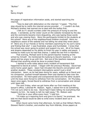 “Bullies”         181

by
Nancy Knight


the pages of registration information aside, and started searching the
internet.
        “How to deal with defamation on the internet,” I typed. “The first
step should be to notify the internet service provider ….” I couldn’t do that.
Michael’s brother had warned me to deal with the bullies first.
        I felt as if I would crumble under the pressure of trying to end the
abuse. I wondered, as the visitor count on the website increased by the day
and the comments became more disgusting, who was typing those words
and who was viewing them. Were the participants limited to the students at
the school? Were any of the neighbourhood children involved? Were my
neighbours aware of the website and not telling me what they knew about
it? Were any of our friends or family members searching for my son’s name
and finding that site? I was frustrated, angry and humiliated. I knew that
the school was never going to protect and support my son. All of his hopes
and dreams depended on his ability to finish his year in safety and peace. I
wanted to make sure he had that chance. I called the law firm in Hamilton.
       That evening, Michael went to the parent-teacher meeting at the
school by himself. He mentioned the bullying to David’s teachers. I was too
upset and too angry to go with him. Not one of the teachers reassured
Michael that anything would be done to protect David.
       I started to write notes about every incident of harassment that
happened to David at school. I began with the previous Monday. David had
come home upset again. Jason had intruded into David’s conversation with
another student. These constant interruptions weren’t just a brief
interjection. Jason, as he had been doing for years, walked up to David and
his companion, pushed himself between them and started to take over the
conversation. He interrupted and overpowered David and the other student
until the boys were forced to withdraw from the conversation. On Thursday,
Jason once again, forced David to withdraw from a conversation and retreat
until Jason left.
       The next Friday, when we got home after our first meeting at the
lawyer’s office, I phoned Mr. Watson. Again, I asked him to do something.
“I’m not sure what to do now. David hasn’t been telling me everything that
happens to him. He needs to tell me right away,” Mr. Watson said.
         “He’d be in your office every hour,” I told him.
       “I’ll make up a reporting form and give it to David,” he promised. He
told me that David would be able to write every incident down as it
happened.
       When David came home that afternoon, he told us that William Martin,
Stewart Martin’s brother, and another boy from Kilbride, threw papers at
 