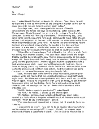 “Bullies”         182

by
Nancy Knight


him. I asked David if he had spoken to Mr. Watson. “Yea, Mom, he said
he’d give me a form to write down all the things that happen to me, but he
never gave it to me and I didn’t see him again today.”
       Four days later, Jason interrupted another one of David’s
conversations and forced the boys to stop talking. Later that day, Mr.
Watson asked Gloria Shepard, the secretary, to retrieve a form from her
computer. Its title was “My Log of Incidents.” The following day, David
came home with the reporting form and I continued to make notes of each
incident that happened so that we could transfer the information to the form
when the principal asked David for it. He hadn’t told David when to return
the form and we didn’t know whether he needed a few days worth of
incidents or a few weeks. We decided to wait at least a week so the
principal would have enough information so that he could take action.
       William Martin threw a bag of fruit at David in the cafeteria while David
was sitting with another student. Two days later, Jason Cooke and Roger
Bradley taunted David about the car. The list grew as quickly as the abuse
always did. Jason harassed David every time he saw him. Some kid pushed
David into the pop machine. Another student hit him several times with a
thick wooden drum stick. Jason started threatening to hurt him. Steve
threw an empty plastic pop bottle at him in the library. Kids he didn’t know
started to grimace and roll their eyes at him. And the website was going
crazy and no one was listening or doing anything to help.
       Soon, we were back in the lawyer’s office with David, planning our
strategy, while still hoping that the school administrators and staff would
begin to act. But there were more problems with Jason and I had to call Mr.
Watson again. He said he would meet with David on Friday, to ask him how
things were going but that Friday, David found spit and a sticky liquid
smeared over the headlights of the car. Seeds and other debris were
imbedded in it.
       “Did Mr. Watson speak to you today?” I asked David.
       “No Mom,” he replied. I picked up the phone again.
       “Mr. Watson, someone has vandalized David’s car again today.
Haven’t you had a chance to speak to David about all this--and what about
the form? When do you want it back?” I asked.
       “I’ve been busy and haven’t had a chance, but I’ll speak to David on
Tuesday.”
       I was getting so weary. How can he be so cavalier about something
that is causing us so much grief? I thought. We told the lawyers to go
ahead and prepare a Statement of Claim. “Just in case we might need to
 