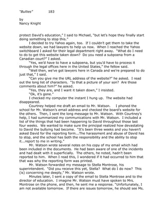 “Bullies”         183

by
Nancy Knight


protect David’s education,” I said to Michael, “but let’s hope they finally start
doing something to stop this.”
        I decided to try Yahoo again, too. If I couldn’t get them to take the
website down, we had lawyers to help us now. When I reached the Yahoo
switchboard I asked for their legal department right away. “What do I need
to do to get this website taken down? Do you need a subpoena from a
Canadian court?” I asked.
        “Yes, we’d have to have a subpoena, but you’d have to process it
through the legal offices here in the United States,” the fellow said.
        “Well then, we’ve got lawyers here in Canada and we’re prepared to do
just that,” I said.
        “Can you give me the URL address of the website?” he asked. I read
out the long list of characters. “Is that a picture of your son? Are those
comments about him?” he asked.
        “Yes, they are, and I want it taken down,” I insisted.
        “Ok, it’s gone.”
        I checked my computer the instant I hung up. The website had
disappeared.
        Courtney helped me draft an email to Mr. Watson.       I phoned the
school for Mr. Watson’s email address and checked the board’s website for
the others. Then, I sent the long message to Mr. Watson. With Courtney’s
help, I had summarized my communications with Mr. Watson. I included a
list of the things that had been happening to David throughout those last
four weeks. We wanted to make sure the principal realized how devastating
to David the bullying had become. “It’s been three weeks and you haven’t
asked David for the reporting form...The harassment and abuse of David has
to stop, and the school has both the responsibility and the ability to stop
it...report to me in writing.”
        Mr. Watson wrote several notes on his copy of my email which had
been included in the documents. He had been aware of one of the incidents
and had dealt with it superficially. The others, he noted, hadn’t been
reported to him. When I read this, I wondered if it had occurred to him that
that was why the reporting form was printed.
        Mr. Watson forwarded my message to Stella Montrose, his
superintendent. “Did you receive this yet, Stella? What do I do now? This
(is) concerning me deeply,” Mr. Watson wrote.
        Minutes later, I sent a copy of the email to Stella Montrose and to the
director of education. I imagine Mr. Watson must have spoken to Mrs.
Montrose on the phone, and then, he sent me a response. “Unfortunately, I
am not available tomorrow. If there are issues tomorrow, he should see Ms.
 