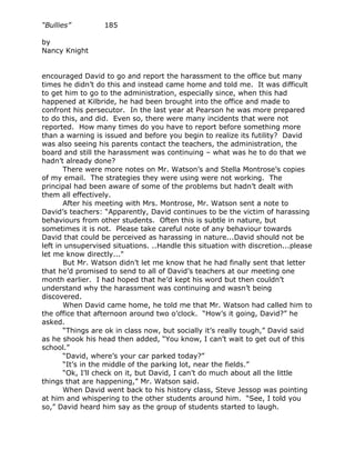 “Bullies”         185

by
Nancy Knight


encouraged David to go and report the harassment to the office but many
times he didn’t do this and instead came home and told me. It was difficult
to get him to go to the administration, especially since, when this had
happened at Kilbride, he had been brought into the office and made to
confront his persecutor. In the last year at Pearson he was more prepared
to do this, and did. Even so, there were many incidents that were not
reported. How many times do you have to report before something more
than a warning is issued and before you begin to realize its futility? David
was also seeing his parents contact the teachers, the administration, the
board and still the harassment was continuing – what was he to do that we
hadn’t already done?
       There were more notes on Mr. Watson’s and Stella Montrose’s copies
of my email. The strategies they were using were not working. The
principal had been aware of some of the problems but hadn’t dealt with
them all effectively.
       After his meeting with Mrs. Montrose, Mr. Watson sent a note to
David’s teachers: “Apparently, David continues to be the victim of harassing
behaviours from other students. Often this is subtle in nature, but
sometimes it is not. Please take careful note of any behaviour towards
David that could be perceived as harassing in nature...David should not be
left in unsupervised situations. ..Handle this situation with discretion...please
let me know directly..."
       But Mr. Watson didn’t let me know that he had finally sent that letter
that he’d promised to send to all of David’s teachers at our meeting one
month earlier. I had hoped that he’d kept his word but then couldn’t
understand why the harassment was continuing and wasn’t being
discovered.
       When David came home, he told me that Mr. Watson had called him to
the office that afternoon around two o’clock. “How’s it going, David?” he
asked.
       “Things are ok in class now, but socially it’s really tough,” David said
as he shook his head then added, “You know, I can’t wait to get out of this
school.”
       “David, where’s your car parked today?”
       “It’s in the middle of the parking lot, near the fields.”
       “Ok, I’ll check on it, but David, I can’t do much about all the little
things that are happening,” Mr. Watson said.
       When David went back to his history class, Steve Jessop was pointing
at him and whispering to the other students around him. “See, I told you
so,” David heard him say as the group of students started to laugh.
 