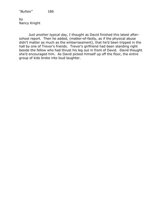 “Bullies”         186

by
Nancy Knight


       Just another typical day, I thought as David finished this latest after-
school report. Then he added, (matter-of-factly, as if the physical abuse
didn’t matter as much as the embarrassment), that he’d been tripped in the
hall by one of Trevor’s friends. Trevor’s girlfriend had been standing right
beside the fellow who had thrust his leg out in front of David. David thought
she’d encouraged him. As David picked himself up off the floor, the entire
group of kids broke into loud laughter.
 