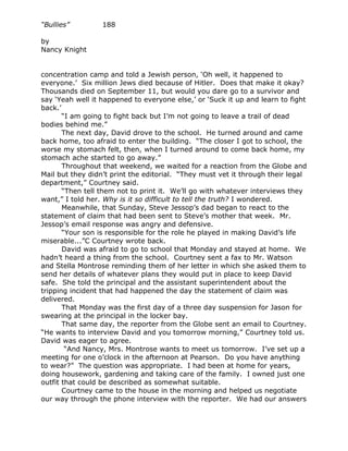 “Bullies”         188

by
Nancy Knight


concentration camp and told a Jewish person, ‘Oh well, it happened to
everyone.’ Six million Jews died because of Hitler. Does that make it okay?
Thousands died on September 11, but would you dare go to a survivor and
say ‘Yeah well it happened to everyone else,’ or ‘Suck it up and learn to fight
back.’
       “I am going to fight back but I’m not going to leave a trail of dead
bodies behind me.”
       The next day, David drove to the school. He turned around and came
back home, too afraid to enter the building. “The closer I got to school, the
worse my stomach felt, then, when I turned around to come back home, my
stomach ache started to go away.”
       Throughout that weekend, we waited for a reaction from the Globe and
Mail but they didn’t print the editorial. “They must vet it through their legal
department,” Courtney said.
       “Then tell them not to print it. We’ll go with whatever interviews they
want,” I told her. Why is it so difficult to tell the truth? I wondered.
       Meanwhile, that Sunday, Steve Jessop’s dad began to react to the
statement of claim that had been sent to Steve’s mother that week. Mr.
Jessop’s email response was angry and defensive.
       “Your son is responsible for the role he played in making David’s life
miserable...”C Courtney wrote back.
       David was afraid to go to school that Monday and stayed at home. We
hadn’t heard a thing from the school. Courtney sent a fax to Mr. Watson
and Stella Montrose reminding them of her letter in which she asked them to
send her details of whatever plans they would put in place to keep David
safe. She told the principal and the assistant superintendent about the
tripping incident that had happened the day the statement of claim was
delivered.
       That Monday was the first day of a three day suspension for Jason for
swearing at the principal in the locker bay.
       That same day, the reporter from the Globe sent an email to Courtney.
“He wants to interview David and you tomorrow morning,” Courtney told us.
David was eager to agree.
        “And Nancy, Mrs. Montrose wants to meet us tomorrow. I’ve set up a
meeting for one o’clock in the afternoon at Pearson. Do you have anything
to wear?” The question was appropriate. I had been at home for years,
doing housework, gardening and taking care of the family. I owned just one
outfit that could be described as somewhat suitable.
       Courtney came to the house in the morning and helped us negotiate
our way through the phone interview with the reporter. We had our answers
 