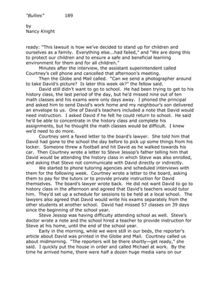 “Bullies”         189

by
Nancy Knight


ready: “This lawsuit is how we’ve decided to stand up for children and
ourselves as a family. Everything else...had failed,” and “We are doing this
to protect our children and to ensure a safe and beneficial learning
environment for them and for all children.”
       Minutes after the interview, the assistant superintendent called
Courtney’s cell phone and cancelled that afternoon’s meeting.
       Then the Globe and Mail called. “Can we send a photographer around
to take David’s picture? Is later this week ok?” the fellow said.
       David still didn’t want to go to school. He had been trying to get to his
history class, the last period of the day, but he’d missed nine out of ten
math classes and his exams were only days away. I phoned the principal
and asked him to send David’s work home and my neighbour’s son delivered
an envelope to us. One of David’s teachers included a note that David would
need instruction. I asked David if he felt he could return to school. He said
he’d be able to concentrate in the history class and complete his
assignments, but he thought the math classes would be difficult. I knew
we’d need to do more.
       Courtney sent a faxed letter to the board’s lawyer. She told him that
David had gone to the school the day before to pick up some things from his
locker. Someone threw a football and hit David as he walked towards his
car. Then Courtney wrote a letter to Steve Jessop’s father telling him that
David would be attending the history class in which Steve was also enrolled,
and asking that Steve not communicate with David directly or indirectly.
       We started to phone tutoring agencies and scheduled interviews with
them for the following week. Courtney wrote a letter to the board, asking
them to pay for the tutors or to provide private instruction for David
themselves. The board’s lawyer wrote back. He did not want David to go to
history class in the afternoon and agreed that David’s teachers would tutor
him. They’d set up a schedule for sessions to be held at a local school. The
lawyers also agreed that David would write his exams separately from the
other students at another school. David had missed 57 classes on 39 days
since the beginning of the school year.
       Steve Jessop was having difficulty attending school as well. Steve’s
doctor wrote a note and the school hired a teacher to provide instruction for
Steve at his home, until the end of the school year.
       Early in the morning, while we were still in our beds, the reporter’s
article about David was printed in the Globe and Mail. Courtney called us
about midmorning. “The reporters will be there shortly—get ready,” she
said. I quickly put the house in order and called Michael at work. By the
time he arrived home, there were half a dozen huge media vans on our
 