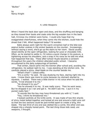 “Bullies”         19

by
Nancy Knight




                              4. Little Weapons


When I heard the back door open and close, and the shuffling and banging
as they tossed their boots and coats onto the big wooden box in the back
hall, I’d know my children were home. I could only hope that my
exaggerated cheerfulness, when they came into the kitchen, could hide the
dread that I felt. What happened today? I’d wonder.
       Katie always went right for the warm cinnamon loaf or the bite-size
peanut butter cookies in the wicker baskets on the counter. Increasingly,
without saying a word, she’d go up the stairs to her room. David usually
stood silently at the open refrigerator, looking for juice or chocolate milk.
Often, as he started to settle in, I’d notice a quick change in his posture, a
tightening across his shoulders, and a snap in his voice as he told me what
had happened that day. These after-school rituals became a constant
throughout the years the children attended public school. I became
accustomed to the daily outpourings of torment.
       That winter, David came into the kitchen after school and, avoiding the
refrigerator, he walked right to me. I was standing at the kitchen sink. He
carefully placed a shiny, steel blade on the counter beside me.
       “What’s that?” I asked softly.
       “It’s a comb,” he said. He was studying my face, staring right into my
eyes. I knew there was more to come because my stomach started to
squeeze. I waited. There was a little tremor in his voice when he said the
words, “A kid showed it to me.”
       “He showed it to you?”
       “Yea he showed it to me. It was really scary. Then he went away.
But he dropped it so I ran and got it. He didn’t see me. I put it in my
pocket really fast.”
       “It sounds like the boy may have threatened you with it,” I said.
       “Yea, I think he threatened me.”
       I looked carefully at the knife-comb. It was made of two thin shards
of shiny metal bolted together and locked at one end around a tight wire coil
so that the two sections could be jack-knifed apart to create a long, thin
blade. The last third of one end was slotted like a comb; the other end was
shaped into a sharply honed point. The last thing those kids need, are
weapons, I thought.
 