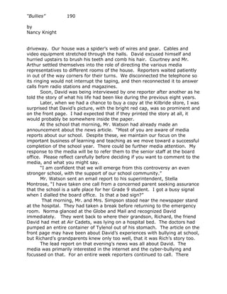 “Bullies”         190

by
Nancy Knight


driveway. Our house was a spider’s web of wires and gear. Cables and
video equipment stretched through the halls. David excused himself and
hurried upstairs to brush his teeth and comb his hair. Courtney and Mr.
Arthur settled themselves into the role of directing the various media
representatives to different rooms of the house. Reporters waited patiently
in out of the way corners for their turns. We disconnected the telephone so
its ringing would not interrupt the taping, and then reconnected it to answer
calls from radio stations and magazines.
       Soon, David was being interviewed by one reporter after another as he
told the story of what his life had been like during the previous eight years.
       Later, when we had a chance to buy a copy at the Kilbride store, I was
surprised that David’s picture, with the bright red cap, was so prominent and
on the front page. I had expected that if they printed the story at all, it
would probably be somewhere inside the paper.
       At the school that morning, Mr. Watson had already made an
announcement about the news article. “Most of you are aware of media
reports about our school. Despite these, we maintain our focus on the
important business of learning and teaching as we move toward a successful
completion of the school year. There could be further media attention. My
response to the media will be to refer them to the senior staff at the board
office. Please reflect carefully before deciding if you want to comment to the
media, and what you might say.
       “I am confident that we will emerge from this controversy an even
stronger school, with the support of our school community.”
       Mr. Watson sent an email report to his superintendent, Stella
Montrose, “I have taken one call from a concerned parent seeking assurance
that the school is a safe place for her Grade 9 student. I got a busy signal
when I dialled the board office. Is that a bad sign?”
        That morning, Mr. and Mrs. Simpson stood near the newspaper stand
at the hospital. They had taken a break before returning to the emergency
room. Norma glanced at the Globe and Mail and recognized David
immediately. They went back to where their grandson, Richard, the friend
David had met at Air Cadets, was lying on a hospital bed. The doctors had
pumped an entire container of Tylenol out of his stomach. The article on the
front page may have been about David’s experiences with bullying at school,
but Richard’s grandparents knew only too well, that it was Rich’s story too.
       The lead report on that evening’s news was all about David. The
media was primarily interested in the internet and the cyber-bullying and
focussed on that. For an entire week reporters continued to call. There
 