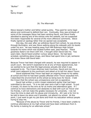 “Bullies”        192

by
Nancy Knight




                             26. The Aftermath


Steve Jessop’s mother and father acted quickly. They paid for some legal
advice and continued to defend their son. Eventually, they saw printouts of
some of the messages Steve had been sending David, and Steve finally
admitted to placing one of the entries onto the website, but we suspected
he’d been responsible for several of the more offensive comments. Steve
finally signed an apology letter that we agreed was acceptable.
       One day, the year after we withdrew David from school, he was driving
through Burlington, and saw Steve walking along the sidewalk with his books
under his arm. He was heading away from MM Robinson High School
towards his home which was located further east, past Pearson. Thank
goodness Katie’s not there with him, I thought when David told me. Two
years later, David heard another rumour about Steve. He had been
arrested, something about drugs, and Steve had spent time in jail, someone
who knew Steve told David later.

Because Trevor had been charged with assault, he was required to appear in
youth court. We weren’t expected to be at any of those appearances, but
we wanted to be sure that the legal process actually did what it was
supposed to do. The Crown Attorney took Courtney, David and me into a
small room adjacent to the courtroom and asked us to tell him about Trevor.
       David explained that Trevor had been an ongoing threat to his safety
at school and that he had been greatly affected when Trevor assaulted him.
I described the environment at the school as being toxic for David. I told
the Crown that the school was unresponsive and not co-operative.
       David had written a victim impact statement earlier that had been
submitted to the court. “It is my last year and a half in high school. To put
it simply, it’s down to the wire as far as marks and attendance goes. If I
continue to have distractions and obstacles to deal with such as Trevor and
his friends, I will not make the grades necessary for university. I do not
have the time to deal with his abuse and immaturity. All I ask is for him to
be told to leave me alone and if possible, not attend my school. At this
point, I just want to get my job done and finish my education without people
trying to stop me.
       “Because of the abuse by Trevor and his friends, I have been unable to
continue attendance at my high school and have been withdrawn from it.
My family is looking for an alternate school.”
 