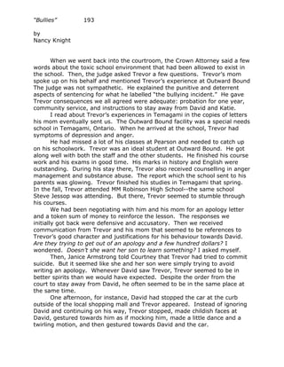 “Bullies”         193

by
Nancy Knight


        When we went back into the courtroom, the Crown Attorney said a few
words about the toxic school environment that had been allowed to exist in
the school. Then, the judge asked Trevor a few questions. Trevor’s mom
spoke up on his behalf and mentioned Trevor’s experience at Outward Bound
The judge was not sympathetic. He explained the punitive and deterrent
aspects of sentencing for what he labelled “the bullying incident.” He gave
Trevor consequences we all agreed were adequate: probation for one year,
community service, and instructions to stay away from David and Katie.
        I read about Trevor’s experiences in Temagami in the copies of letters
his mom eventually sent us. The Outward Bound facility was a special needs
school in Temagami, Ontario. When he arrived at the school, Trevor had
symptoms of depression and anger.
        He had missed a lot of his classes at Pearson and needed to catch up
on his schoolwork. Trevor was an ideal student at Outward Bound. He got
along well with both the staff and the other students. He finished his course
work and his exams in good time. His marks in history and English were
outstanding. During his stay there, Trevor also received counselling in anger
management and substance abuse. The report which the school sent to his
parents was glowing. Trevor finished his studies in Temagami that spring.
In the fall, Trevor attended MM Robinson High School--the same school
Steve Jessop was attending. But there, Trevor seemed to stumble through
his courses.
        We had been negotiating with him and his mom for an apology letter
and a token sum of money to reinforce the lesson. The responses we
initially got back were defensive and accusatory. Then we received
communication from Trevor and his mom that seemed to be references to
Trevor’s good character and justifications for his behaviour towards David.
Are they trying to get out of an apology and a few hundred dollars? I
wondered. Doesn’t she want her son to learn something? I asked myself.
        Then, Janice Armstrong told Courtney that Trevor had tried to commit
suicide. But it seemed like she and her son were simply trying to avoid
writing an apology. Whenever David saw Trevor, Trevor seemed to be in
better spirits than we would have expected. Despite the order from the
court to stay away from David, he often seemed to be in the same place at
the same time.
        One afternoon, for instance, David had stopped the car at the curb
outside of the local shopping mall and Trevor appeared. Instead of ignoring
David and continuing on his way, Trevor stopped, made childish faces at
David, gestured towards him as if mocking him, made a little dance and a
twirling motion, and then gestured towards David and the car.
 
