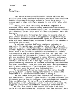 “Bullies”         194

by
Nancy Knight


        Later, we saw Trevor driving around and knew he was doing well
enough to have earned his driver’s license and purchase a car—a used black
Cavalier, almost exactly the same as David’s. Trevor drove around in it,
wearing a pair of bright yellow flying goggles, the kind military pilots might
wear.
        One day, while David was working his shift at a large store in
Burlington, Trevor made a show of walking by the aisle where David was
working—wearing the same yellow flying goggles. “I’ll just ignore it unless it
gets bad enough that we can be sure it’s not just a coincidence,” David told
Courtney.
        We doubted Janice Armstrong’s story about her son and asked for
proof while we continued to insist on an appropriate apology from Trevor.
When Trevor’s mom finally sent the hospital reports, six months later, we
knew that Trevor had swallowed an overdose of medication and had been in
the hospital for treatment.
        We had never been told that Trevor was taking medication for
depression. His hospital record showed that he had a history of chronic
depression, oppositional defiant disorder, and attention deficit hyperactivity
disorder. Apparently, school administration didn’t know about any of this
either. None of this information appeared in any of the school’s records.
The only medical note for Trevor was about asthma. He’d been prescribed
pills for Attention Deficit Hyperactivity Disorder, but he’d only taken those
pills for a short time. Not long enough to make a difference, we thought.
Our experiences with David and his attention difficulties had taught us that
ADHD was best treated at the earliest age. Though David had benefitted
greatly from taking medication, we knew that overcoming ADHD sometimes
took years, not months. There were notes, too, about Trevor’s relationship
with his father—he walks out of the house when things get difficult. There
were also notes about the lawsuit we’d filed against him.
        We knew then that Trevor was more fragile than we had thought
previously, but an appropriate apology letter seemed like a reasonable
expectation to us. We continued to ask Trevor to apologize.
        That year, Trevor managed to keep his grades high enough and he
was accepted into a community college outside of the city the following year.
We thought we were close to reaching an agreement about what his apology
letter should look like. We wanted Trevor to realize the impact his
behaviour had had on us, take responsibility for it, and make amends. The
suggested apology letter we sent to him was straight forward and clear.
        But then David started to hear rumours from some of the young
people who had attended Pearson. Trevor was dead, they told David. He’d
 
