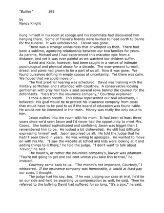 “Bullies”         195

by
Nancy Knight


hung himself in his room at college and his roommate had discovered him
hanging there. Some of Trevor’s friends were invited to head north to Barrie
for the funeral. It was unbelievable. Trevor was gone.
       There was a strange uneasiness that enveloped us then. There had
been a sublime, agonizing relationship between our two families for years.
As parents, Michael and I had experienced this macabre epic from a
distance, and yet it was ever painful as we watched our children suffer.
       David and Katie, however, had been caught in a vortex of intimate
psychological and physical abuse for a decade. The ever-present turmoil,
dread, and panic had grown to be a part of us all. Now it was gone. We
found ourselves drifting in empty spaces of uncertainty. Yet there was calm.
We hoped that we could move on.
       The first pre-trial hearing was scheduled. David was training with the
military so Michael and I attended with Courtney. A conservative looking
gentleman with grey hair took a seat several rows behind the counsel for the
defendants. “He’s from the insurance company,” Courtney explained.
       I took a deep breath. This fellow represented our real adversary, I
believed. His goal would be to protect his insurance company from costs
that would have to be paid to us if the board of education was found liable.
He would not be interested in the truth. Money was really the only issue to
him.
       Jason walked into the room with his mom. It had been at least three
years since we’d seen Jason and I’d never had the opportunity to meet Mrs.
Cooke. She looked sophisticated and confident; Jason was bigger than I
remembered him to be. He looked a bit dishevelled. He still had difficulty
expressing himself well. Jason surprised us all. He told the judge that he
hadn’t seen David in years. He was willing to apologize. He wanted to move
on with his life. “I saw the website at school and kids were looking at it and
adding things to it there,” he told the judge. “I don’t want to talk about
Trevor,” he said.
       The board’s, or rather the insurance company’s, lawyer was adamant.
“You’re not going to get one red cent unless you take this to trial,” he
insisted.
       Courtney came back to us. “The money’s not important, Courtney,” I
whispered. If the insurance company was honourable, it would at least pay
our costs, I thought.
       The judge had his say, too. If he was judging our case at trial, he’d be
on our side and he’d be awarding us compensation as well, he said. Then he
referred to the bullying David had suffered for so long, “It’s a pox,” he said.
 