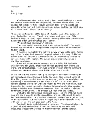 “Bullies”         196

by
Nancy Knight


      We thought we were close to getting Jason to acknowledge the harm
his behaviour had caused and to apologize, but Jason moved away. We
decided not to look for him. Though we knew that Trevor’s suicide was
caused by more than just our insistence on a proper apology, we didn’t want
to take any more chances. We let Jason go.

The senior staff member at the board of education was a little surprised
when I called her one day. “Would you please send me a copy of the
bullying survey the board requisitioned in the early 1990s—the one Marianne
Baxter and Mitch Goodall worked on?” I asked.
       “We don’t have that survey,” she said.
       “I’ve been told by someone that it was put on the shelf. You might
have to dig around for it. I’d appreciate it if you’d send it to me when you
find it,” I said.
       A couple of weeks later the bullying survey arrived in the mail. Before
my children started their education in public school in the early 1990s, our
school board had sent out a questionnaire to be completed by children in
several schools in the region. The survey proved that bullying was a
significant problem.
       There was also extensive research about bullying that had been
available for a few years. Statistics had been gathered from around the
world, and across Canada. There was a major problem brewing in Ontario
schools and everyone should have known about it and acted.

In the end, it turns out that Katie paid the highest price for our inability to
get the bullying stopped before it broke her spirit. She seemed happy at
Ride Along stable that first year and we were so grateful that we’d given her
something to rely on outside of her life at school. The correspondence
courses seemed to suit her, until she refused to write the math exam, even
though her term mark was in the nineties. Later, when she tried to return to
school in another area, she couldn’t reconnect with the routine of classes,
homework, and studying. She dropped out soon after she started.
      We had to ask her to leave the house twice. The first time, we made
sure she had a place to go; the second time, she was old enough to make
her own arrangements. She seemed to need to deal with her anger and hurt
on her own terms. But she always managed to get to the stable to work
with the horses. She still goes back to the farm.
      Eventually Katie settled down at home again. Education will always be
a priority for Michael and me. I searched the internet for ideas and
discovered Woodsworth College on the University of Toronto website.
 
