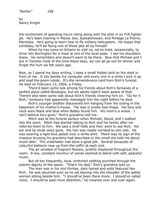“Bullies”         198

by
Nancy Knight


the excitement of spending hours riding along with the pilot in an F18 fighter
jet. He’s been training in Moose Jaw, Saskatchewan, and Portage La Prairie,
Manitoba. He’s going to learn how to fly military helicopters. He hopes that
someday, he’ll be flying one of those jets all by himself.
       When he has come to Ontario to visit us, we’ve tried, occasionally, to
drive into Burlington for a meal at one of the local pubs. I see his shoulders
brace. He remembers and doesn’t want to be there. Now that Michael and I
are in Toronto most of the time these days, we can all go out for dinner and
forget the hurt we felt years ago.

Now, as I spend my days writing, I keep a small folded card on the desk in
front of me. It sits beside my computer and every one in a while I pick it up
and read the poem inside. It’s the remembrance card from Rich’s funeral.
He died on February 13, 2004, a Friday.
       There’d been some talk among his friends about Rich’s fantasies of a
perfect place called Blisstopia, but we adults hadn’t been aware of that.
There’d also been some talk about Rich’s friends cheering him on. “Go for it
Rich,” someone had apparently messaged him the night before he died.
       Rich’s younger brother discovered him hanging from the ceiling in the
basement of his mother’s house. “He was in pretty bad shape. His face and
neck were black and blue when Bobby found him. His mom’s a wreck. I
can’t believe he’s gone,” Rich’s grandma told me.
       Mitch was at the funeral parlour when Michael, David, and I walked
into the room. Mitch had started talking to Rich and his family after we
referred them to him. We said a brief hello and then went to see Rich. His
ear and lip studs were gone. His hair was neatly combed to one side. He
was wearing a light blue jacket over a white shirt. There was no sign of the
massive bruising his grandma had described or the smell she told me about
much later. The undertaker had done a good job. Several bouquets of
colourful balloons rose up from the coffin at each end.
       The air smelled of fragrant flowers, prettily displayed throughout the
room. A low, constant murmur of voices seemed to blend with soft, peaceful
music.
       But all too frequently, loud, wretched sobbing punched through the
solemn dignity of the space. “That’s his dad,” Rich’s grandma told us.
       The man was in his mid thirties, dark haired and solid featured like
Rich. He was slouched over as he sat leaning into the shoulder of the petite
woman sitting beside him. “I should’ve been there more. I should’ve called
more. I should’ve paid more attention,” he moaned over and over again.
 