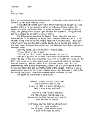 “Bullies”         199

by
Nancy Knight


His body heaved constantly with his grief. In the eight years we knew Rich,
none of us had ever seen his father.
       Rich had tried hard to survive but family didn’t seem to work for Rich,
and the bullying he was enduring at his school made things worse. He
began to realize that he wouldn’t be a pilot early on. His marks started to
drop. His grandparents couldn’t get help for him at school. The part-time
job he managed to get didn’t work out either.
       But Rich was always there for David. Once, when the two boys
ventured out for an evening at a new friend’s house, David turned a corner
into the living room and came face to face with Aaron Bradford. “Fuck you,
man,” Aaron said and headed towards David. David turned and raced for
the front door. Aaron almost caught up, but Rich was there faster and stood
between them.
       “He’s my friend. Leave him alone,” Rich snarled.
       “I’m out of here,” David said.
       “Yah, me too,” Rich replied as they headed for the car.
       Then Rich got into an accident in his mom’s Ford Escort. He needed
money to pay for the extra insurance rates if he wanted to drive it again. So
Rich tried to set up his own business at the vocational school he had just
started attending. He purchased a set of scales, plastic bags, and his
merchandise from a local drug dealer, stored it all in a closet at his mom’s
house, and started to sell the stuff outside of the school. Within a week, a
police cruiser drove by as he was making a deal, and Rich was in big trouble
for selling marijuana. Rich was nineteen years old when he died.
       The poem on the memorial card reads:


                    When I come to the end of the road
                        and the sun has set for me
                   I want no rites in a gloom-filled room.
                        Why cry for a soul set free?

                    Miss me a little--but not too long
                   And not with your head bowed low.
                 Remember the love that we once shared,
                        Miss me--but let me go.

                 For this is a journey that we all must take
                           And each must go alone.
                     It's all a part of the Master's plan,
                         A step on the road to home.
 