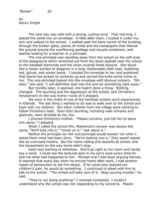 “Bullies”         20

by
Nancy Knight


       The next day was cold with a strong, cutting wind. That morning, I
placed the comb into an envelope. A little after noon, I tucked it under my
arm and walked to the school. I walked past the back corner of the building,
through the broken glass, pieces of metal and old newspapers that littered
the ground around the overflowing garbage and recycle containers, and
started looking for a teacher or a principal.
       The vice-principal was standing away from the school on the soft area
of the playground which stretched out from the black asphalt near the school
to the baseball diamonds and the snow covered fields beyond. She stood
like a frozen symbol of elegance in a long, fashionable cloth coat, matching
hat, gloves, and winter boots. I handed the envelope to her and explained
that David had picked its contents up and carried the knife-comb home to
me. The vice-principal looked into the envelope with obvious concern. “Oh
dear,” she said, “I will definitely look into this and do something right away.”
       But months later, it seemed, she hadn’t done a thing. Nothing
changed. The taunting and the aggression at the school, and Christine’s
harassment on the way home—none of it stopped.
       We were in the midst of one of the harshest winters we’d experienced
in Kilbride. The last thing I wanted to do was to walk over to the school and
back with my children. But other children from the village were starting to
follow Christine’s lead. Soon their taunting, including rude remarks and
gestures, were directed at me, too.
       I phoned Christine’s mother. “Please Lorraine, just tell her to leave
him alone,” I pleaded.
       When I called the school Mrs. Mackenzie’s answer was always the
same, “We’ll look into it,” “check on it,” “ask about it.”
       Neither the principal nor the vice-principal would answer me when I
asked them what had been done. “We’re looking into it,” they would repeat
like an overused mantra. But the name calling and assaults at school, and
the harassment on the way home didn’t stop.
       Katie was starting to withdraw. She’d go right to her room and hardly
say a word. I could see the tortured pain in my son’s eyes every time he
told me what had happened to him. Michael and I had been arguing fiercely.
It seemed that every day when he arrived home after work, I had another
report of persecution to tell him about. If he could only realized our
children’s pain, he would do something. I continued to plead with him to
talk to the school. “The school will take care of it. Stop causing trouble,” he
said.
       “They’re not doing anything!” I retorted constantly. I couldn’t
understand why the school was not responding to my concerns. Maybe
 