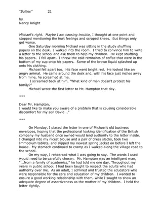 “Bullies”         21

by
Nancy Knight


Michael’s right. Maybe I am causing trouble, I thought at one point and
stopped mentioning the hurt feelings and scraped knees. But things only
got worse.
       One Saturday morning Michael was sitting in the study shuffling
papers on the desk. I walked into the room. I tried to convince him to write
a letter to the school and ask them to help my children. He kept shuffling
his papers. I fell apart. I threw the cold remnants of coffee that were in the
bottom of my cup onto his papers. Some of the brown liquid splashed up
onto his clothing.
       Michael fell apart too. His face went bright red. He looked like an
angry animal. He came around the desk and, with his face just inches away
from mine, he screamed at me.
       I screamed back at him, “What kind of man doesn’t protect his
family?”
       Michael wrote the first letter to Mr. Hampton that day.

***

Dear Mr. Hampton,
I would like to make you aware of a problem that is causing considerable
discomfort for my son David...”

***

       On Monday, I placed the letter in one of Michael’s old business
envelopes, hoping that the professional looking identification of the British
company my husband once owned would lend authority to the letter inside.
I changed into my nicest blouse and a pair of dress slacks, took two
Immodium tablets, and slipped my newest spring jacket on before I left the
house. My stomach continued to cramp as I walked along the village road to
the school.
       On my way, I rehearsed what I was going to say. The words I used
would need to be carefully chosen. Mr. Hampton was an intelligent man,
“...from a family of academics,” he had told me one day. Throughout my
years in public school, I had been taught to respect the adults who had
authority over me. As an adult, I admired and trusted the educators who
were responsible for the care and education of my children. I wanted to
ensure a good working relationship with them, while I sought to show an
adequate degree of assertiveness as the mother of my children. I held the
letter tightly.
 