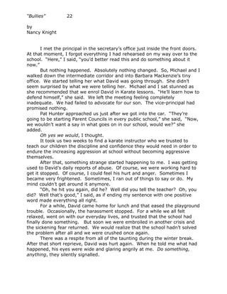 “Bullies”         22

by
Nancy Knight


       I met the principal in the secretary’s office just inside the front doors.
At that moment, I forgot everything I had rehearsed on my way over to the
school. “Here,” I said, “you’d better read this and do something about it
now.”
       But nothing happened. Absolutely nothing changed. So, Michael and I
walked down the intermediate corridor and into Barbara Mackenzie’s tiny
office. We started telling her what David was going through. She didn’t
seem surprised by what we were telling her. Michael and I sat stunned as
she recommended that we enrol David in Karate lessons. “He’ll learn how to
defend himself,” she said. We left the meeting feeling completely
inadequate. We had failed to advocate for our son. The vice-principal had
promised nothing.
       Pat Hunter approached us just after we got into the car. “They’re
going to be starting Parent Councils in every public school,” she said, “Now,
we wouldn’t want a say in what goes on in our school, would we?” she
added.
       Oh yes we would, I thought.
       It took us two weeks to find a karate instructor who we trusted to
teach our children the discipline and confidence they would need in order to
endure the increasing aggression at school without becoming aggressive
themselves.
       After that, something strange started happening to me. I was getting
used to David’s daily reports of abuse. Of course, we were working hard to
get it stopped. Of course, I could feel his hurt and anger. Sometimes I
became very frightened. Sometimes, I ran out of things to say or do. My
mind couldn’t get around it anymore.
       “Oh, he hit you again, did he? Well did you tell the teacher? Oh, you
did? Well that’s good,” I said, as if ending my sentence with one positive
word made everything all right.
       For a while, David came home for lunch and that eased the playground
trouble. Occasionally, the harassment stopped. For a while we all felt
relaxed, went on with our everyday lives, and trusted that the school had
finally done something. But soon we were embroiled in another crisis and
the sickening fear returned. We would realize that the school hadn’t solved
the problem after all and we were crushed once again.
       There was a respite from all of the taunting during the winter break.
After that short reprieve, David was hurt again. When he told me what had
happened, his eyes were wide and glaring angrily at me. Do something,
anything, they silently signalled.
 