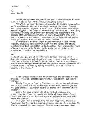 “Bullies”         23

by
Nancy Knight


        “I was walking in the hall,” David told me. “Christine kicked me in the
bum. It made me fall. All the kids were laughing at me.”
        “Why’d she do that?” I spluttered, stupidly. I yelled the words at him,
as if it was his fault. He took a step back, startled. As usual, I felt non-
functioning, useless. Maybe if he wasn’t so soft and sensitive these things
wouldn’t happen. Then I was ashamed of what I was thinking. I was trying
to find fault with my son, blaming him for what was happening to him,
because I felt so inadequate myself. Of course David didn’t know why. I
had no answers either. I couldn’t understand why a beautiful and popular
young girl would kick my ten year old son in the bum.
        So we were in the midst of yet another sequence of heartrending
reaction, reluctantly polite communication with the school, and pitifully
insufficient words of comfort for our hurting child. There was another round
of fierce arguments with Michael, but he wrote the next letter to the
principal much quicker that second time.

***
“...David was again picked on by Christine Camden. He was called
derogatory names and kicked on the bottom. ...a very upsetting effect on
David and is making it difficult for him to concentrate on his school work.
We are already bringing him home at lunch to avoid similar occurrences with
other students....we hope by dealing with it now, it won’t continue to
escalate in the future...”

***

      Again I placed the letter into an old envelope and delivered it to the
principal. “Please do something about this,” I said to him. But nothing
changed.
      Finally, I began confronting Christine every day as she walked home
from school, bolder and more mean-spirited than ever. My eyesight was
just good enough. I could pick out the tall blonde from the other smaller
children.
      After a few days of being told off for her bad behaviour and
embarrassed in front of her friends, she finally left David alone. Finally,
David could stay at school for lunch again, so he could spend time with
Aaron and Stanley.
      That year another strange thing had been happening. David’s red
Paddington Bear hat had disappeared almost as soon as school started. The
Blue Jays baseball cap went missing. Expensive sweatshirts were lost.
 
